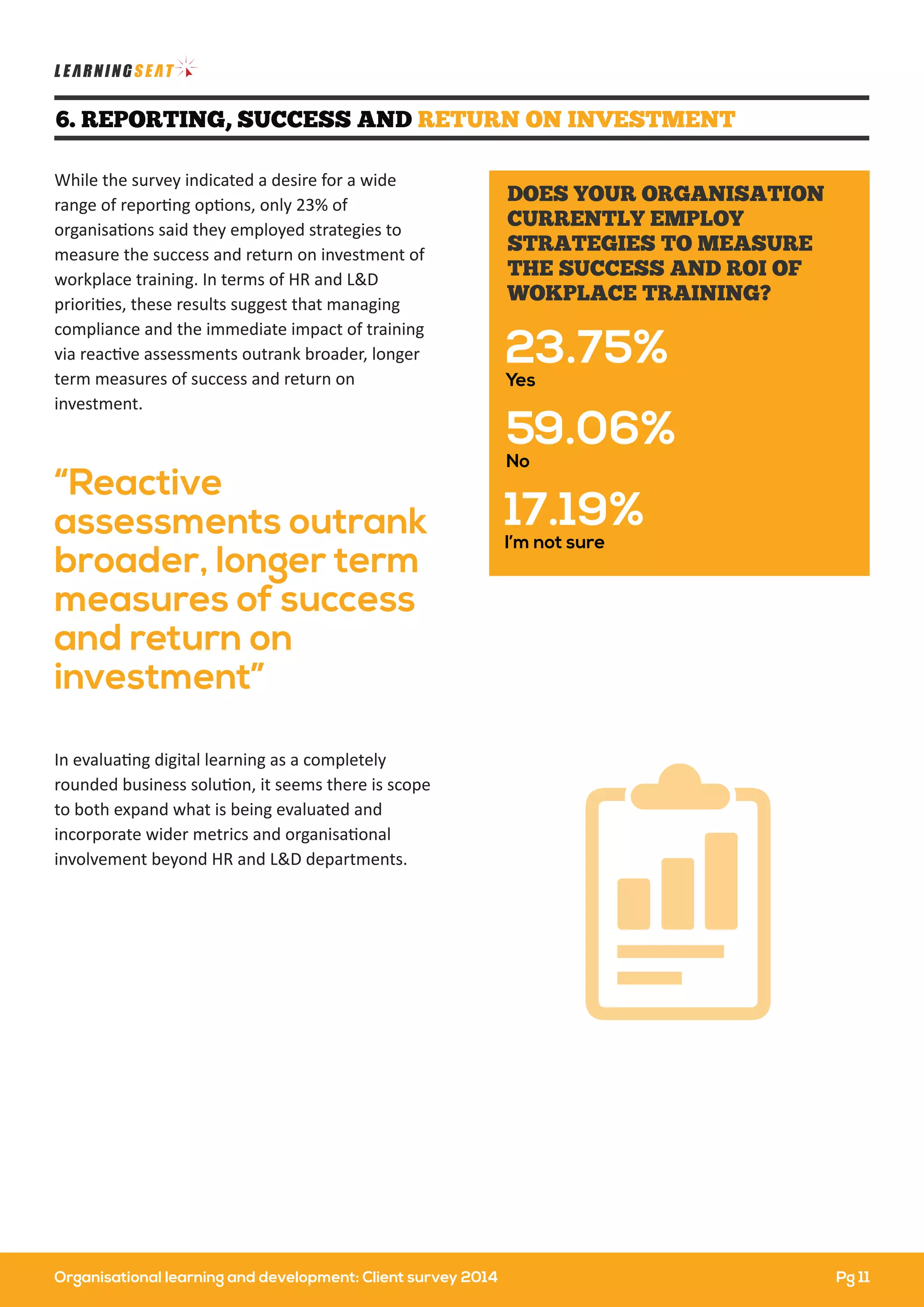 Organisational learning and development: Client survey 2014
In evaluating digital learning as a completely
rounded business solution, it seems there is scope
to both expand what is being evaluated and
incorporate wider metrics and organisational
involvement beyond HR and L&D departments.
While the survey indicated a desire for a wide
range of reporting options, only 23% of
organisations said they employed strategies to
measure the success and return on investment of
workplace training. In terms of HR and L&D
priorities, these results suggest that managing
compliance and the immediate impact of training
via reactive assessments outrank broader, longer
term measures of success and return on
investment.
“Reactive
assessments outrank
broader, longer term
measures of success
and return on
investment”
6. REPORTING, SUCCESS AND RETURN ON INVESTMENT
23.75%
Yes
59.06%
No
17.19%
I’m not sure
DOES YOUR ORGANISATION
CURRENTLY EMPLOY
STRATEGIES TO MEASURE
THE SUCCESS AND ROI OF
WOKPLACE TRAINING?
Pg 11
 