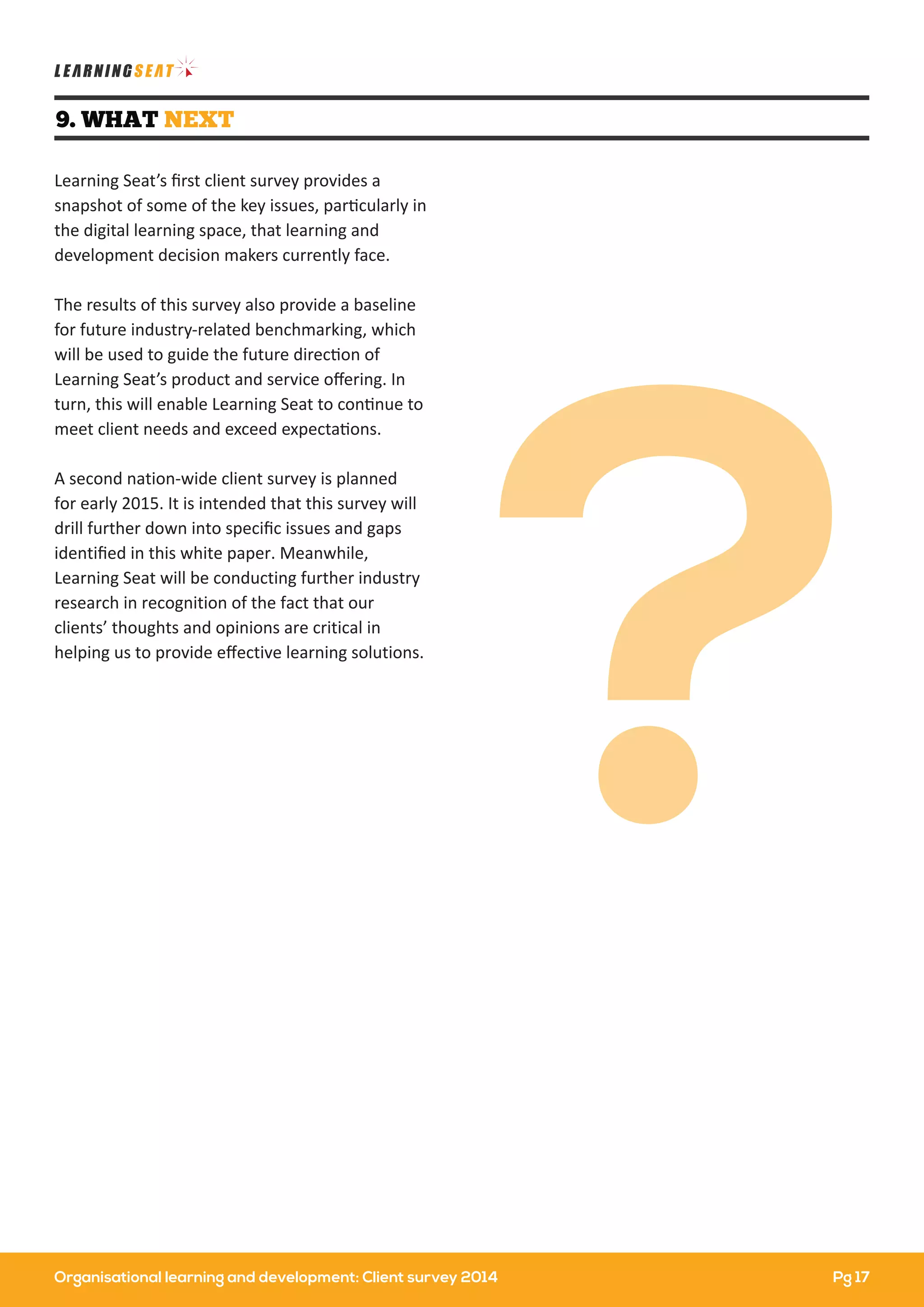 Organisational learning and development: Client survey 2014
9. WHAT NEXT
Learning Seat’s ﬁrst client survey provides a
snapshot of some of the key issues, particularly in
the digital learning space, that learning and
development decision makers currently face.
The results of this survey also provide a baseline
for future industry-related benchmarking, which
will be used to guide the future direction of
Learning Seat’s product and service oﬀering. In
turn, this will enable Learning Seat to continue to
meet client needs and exceed expectations.
A second nation-wide client survey is planned
for early 2015. It is intended that this survey will
drill further down into speciﬁc issues and gaps
identiﬁed in this white paper. Meanwhile,
Learning Seat will be conducting further industry
research in recognition of the fact that our
clients’ thoughts and opinions are critical in
helping us to provide eﬀective learning solutions.
?
Pg 17
 