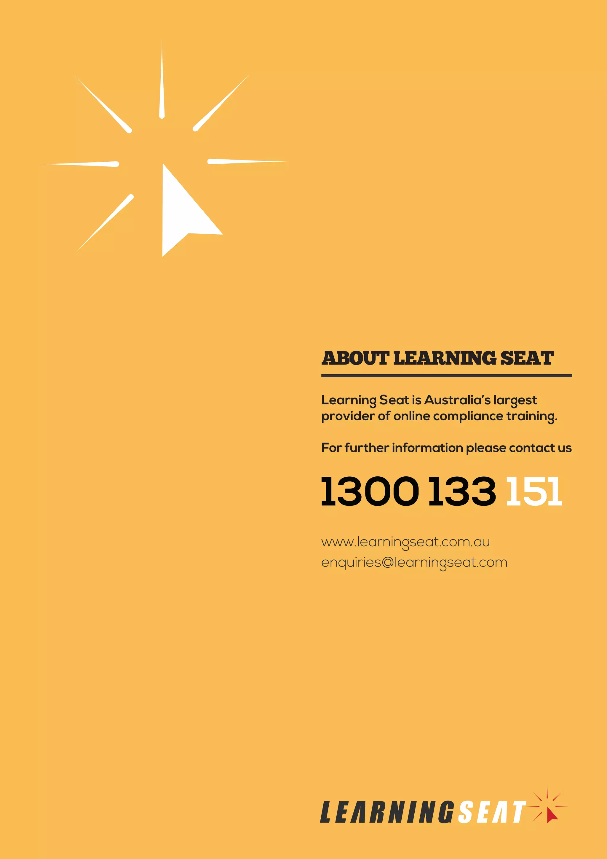 Learning Seat is Australia’s largest
provider of online compliance training.
For further information please contact us
1300 133 151
www.learningseat.com.au
enquiries@learningseat.com
ABOUT LEARNING SEAT
 