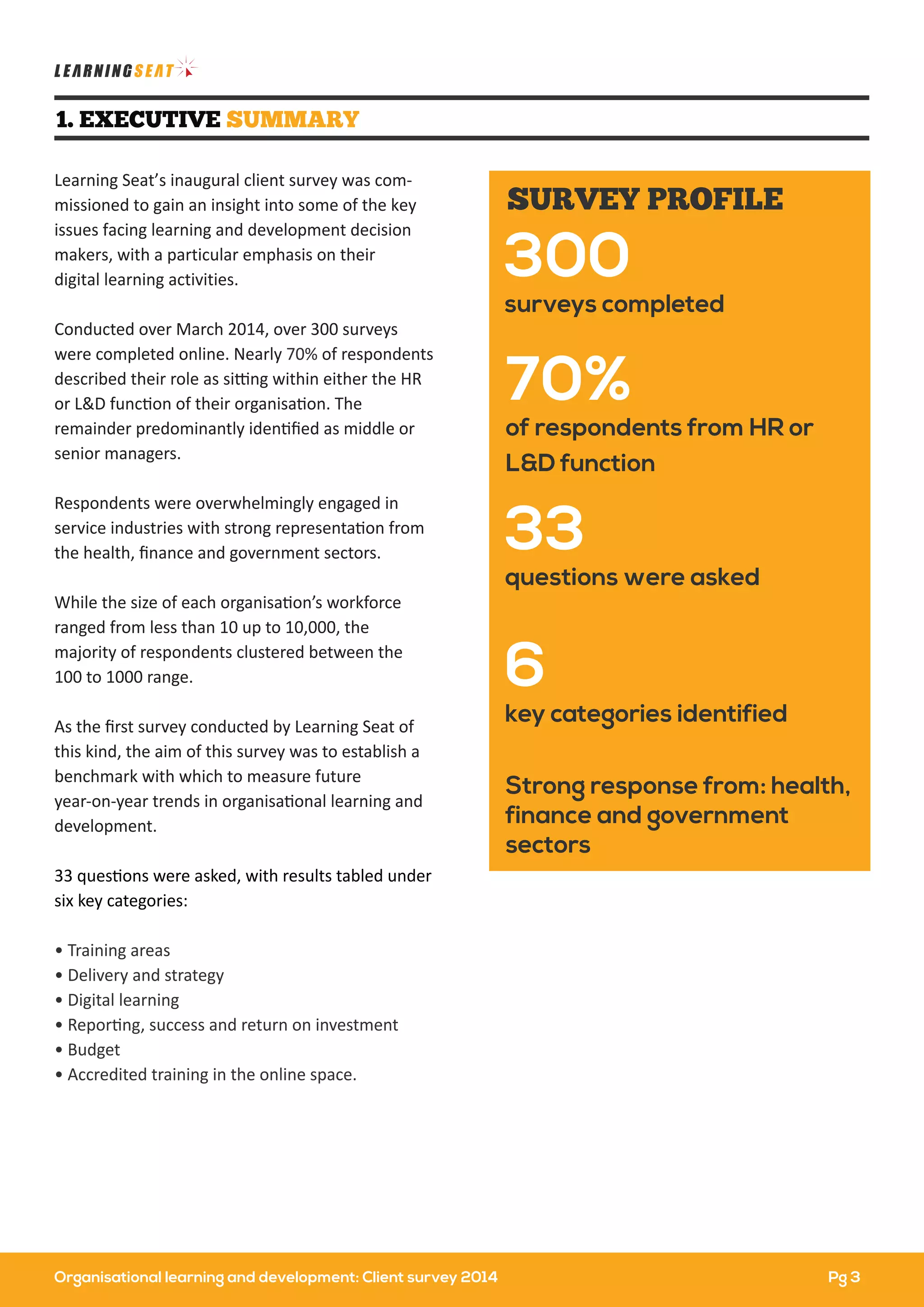Organisational learning and development: Client survey 2014
Learning Seat’s inaugural client survey was com-
missioned to gain an insight into some of the key
issues facing learning and development decision
makers, with a particular emphasis on their
digital learning activities.
Conducted over March 2014, over 300 surveys
were completed online. Nearly 70% of respondents
described their role as sitting within either the HR
or L&D function of their organisation. The
remainder predominantly identiﬁed as middle or
senior managers.
Respondents were overwhelmingly engaged in
service industries with strong representation from
the health, ﬁnance and government sectors.
While the size of each organisation’s workforce
ranged from less than 10 up to 10,000, the
majority of respondents clustered between the
100 to 1000 range.
As the ﬁrst survey conducted by Learning Seat of
this kind, the aim of this survey was to establish a
benchmark with which to measure future
year-on-year trends in organisational learning and
development.
33 questions were asked, with results tabled under
six key categories:
• Training areas
• Delivery and strategy
• Digital learning
• Reporting, success and return on investment
• Budget
• Accredited training in the online space.
1. EXECUTIVE SUMMARY
70%
of respondents from HR or
L&D function
Strong response from: health,
finance and government
sectors
300
surveys completed
33
questions were asked
6
key categories identified
SURVEY PROFILE
Pg 3
 