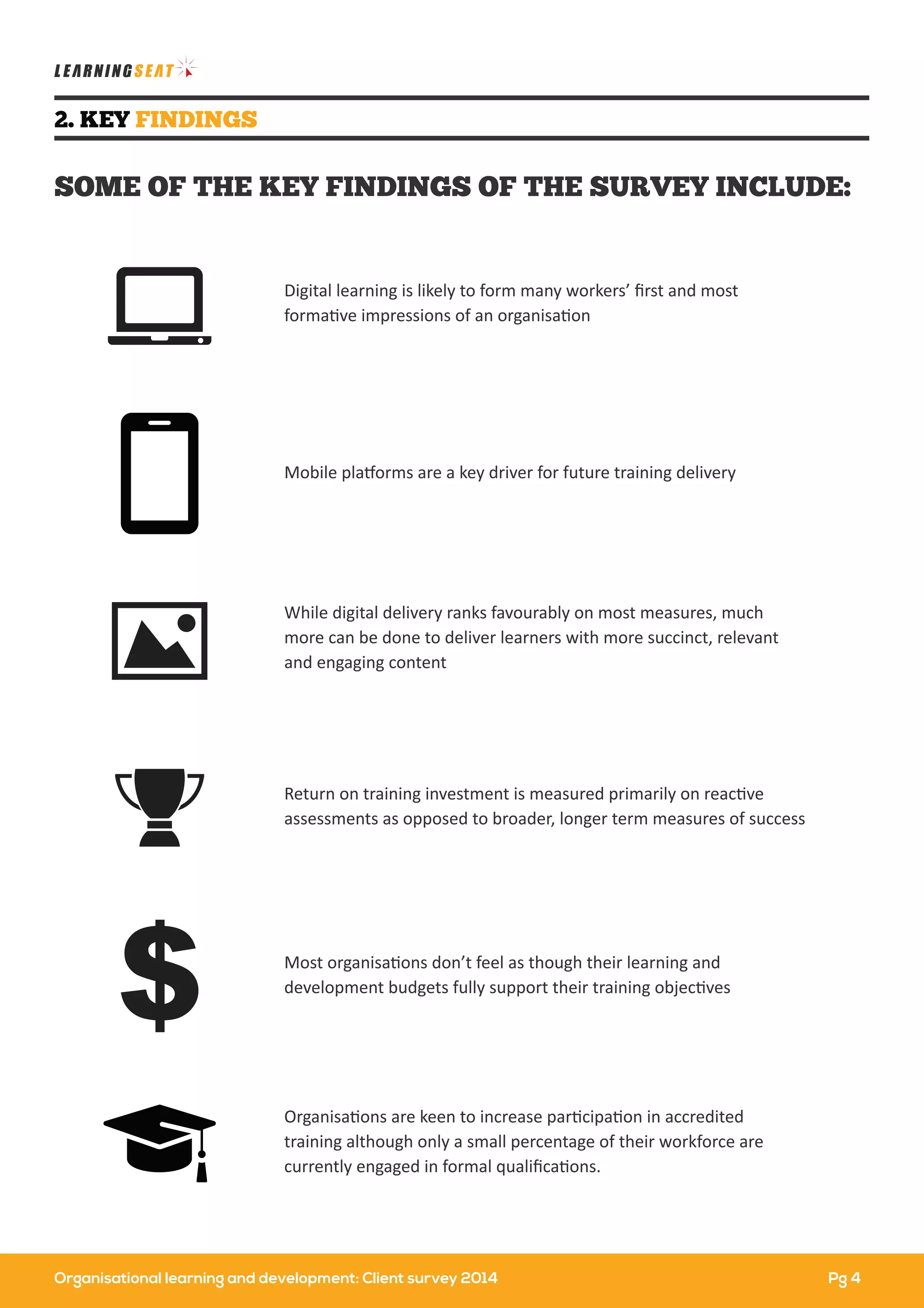 Organisational learning and development: Client survey 2014
2. KEY FINDINGS
SOME OF THE KEY FINDINGS OF THE SURVEY INCLUDE:
Digital learning is likely to form many workers’ ﬁrst and most
formative impressions of an organisation
Mobile platforms are a key driver for future training delivery
Organisations are keen to increase participation in accredited
training although only a small percentage of their workforce are
currently engaged in formal qualiﬁcations.
Most organisations don’t feel as though their learning and
development budgets fully support their training objectives
Return on training investment is measured primarily on reactive
assessments as opposed to broader, longer term measures of success
While digital delivery ranks favourably on most measures, much
more can be done to deliver learners with more succinct, relevant
and engaging content
Pg 4
 