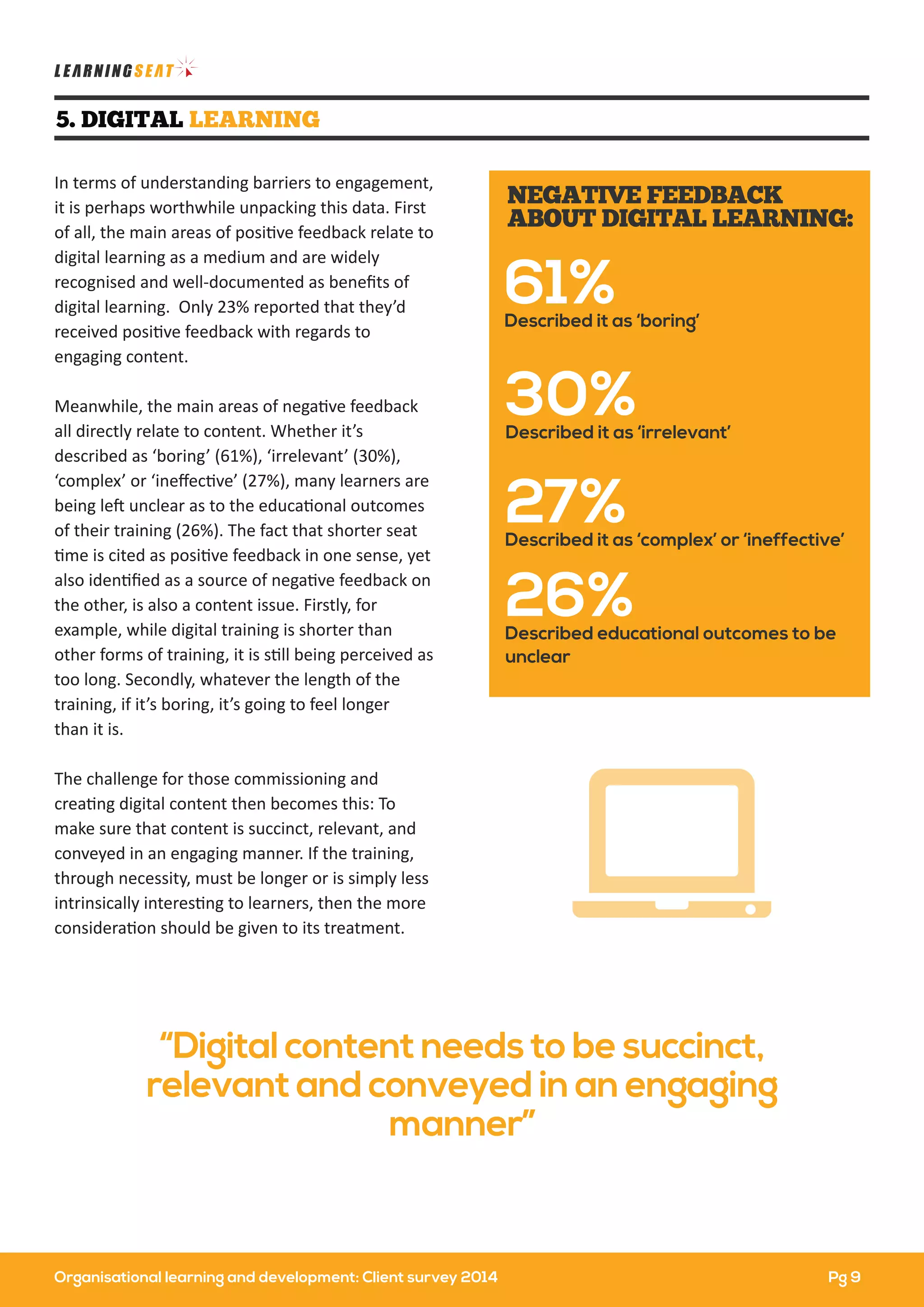 In terms of understanding barriers to engagement,
it is perhaps worthwhile unpacking this data. First
of all, the main areas of positive feedback relate to
digital learning as a medium and are widely
recognised and well-documented as beneﬁts of
digital learning. Only 23% reported that they’d
received positive feedback with regards to
engaging content.
Meanwhile, the main areas of negative feedback
all directly relate to content. Whether it’s
described as ‘boring’ (61%), ‘irrelevant’ (30%),
‘complex’ or ‘ineﬀective’ (27%), many learners are
being left unclear as to the educational outcomes
of their training (26%). The fact that shorter seat
time is cited as positive feedback in one sense, yet
also identiﬁed as a source of negative feedback on
the other, is also a content issue. Firstly, for
example, while digital training is shorter than
other forms of training, it is still being perceived as
too long. Secondly, whatever the length of the
training, if it’s boring, it’s going to feel longer
than it is.
The challenge for those commissioning and
creating digital content then becomes this: To
make sure that content is succinct, relevant, and
conveyed in an engaging manner. If the training,
through necessity, must be longer or is simply less
intrinsically interesting to learners, then the more
consideration should be given to its treatment.
5. DIGITAL LEARNING
“Digital content needs to be succinct,
relevant and conveyed in an engaging
manner”
30%Described it as ‘irrelevant’
61%Described it as ‘boring’
27%Described it as ‘complex’ or ‘ineffective’
26%Described educational outcomes to be
unclear
NEGATIVE FEEDBACK
ABOUT DIGITAL LEARNING:
Pg 9Organisational learning and development: Client survey 2014
 