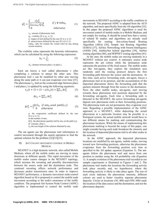 𝑝𝑖𝑗
𝑘
= {
𝜏 𝑖𝑗
𝛼
𝜂 𝑖𝑗
𝛽
∑ 𝜏 𝑖𝑘
𝛼 𝜂 𝑖𝑘
𝛽
𝑘∉𝑡𝑎𝑏𝑢 𝑘
𝑖𝑓 𝑗 ∉ 𝑡𝑎𝑏𝑢 𝑘
0 𝑜𝑡ℎ𝑒𝑟𝑤𝑖𝑠𝑒
(1)
𝜏𝑖𝑗- amount of pheromone trail,
𝜂𝑖𝑗- visibility (0 ≤ 𝜂𝑖𝑗 ≤ 1),
𝛼- impact of trail defined by the user (0 ≤ 𝛼 ≤ 1),
𝛽- attractiveness defined by the user (0 ≤ 𝛽 ≤ 1),
𝑡𝑎𝑏𝑢 𝑘- tabu list contain the visited cities by antk during
current iteration.
The visibility value represents the heuristic information,
which can be calculated by using the following expression:
𝜂𝑖𝑗 =
1
𝑑 𝑖𝑗
(2)
𝑑𝑖𝑗- distance between place 𝑖 to place 𝑗.
Each ant leaves a trail called pheromone 𝜏 after
completing a solution to attract the other ants. This
pheromone trail 𝜏 can be modified by other ants moving
along the same path or it can just evaporate over time [35].
The pheromone 𝜏𝑖𝑗 laid on the connected edge between place
𝑖 and place 𝑗 is updated by using the following equations:
𝜏𝑖𝑗(𝑡 + 1) = (1 − 𝜌)𝜏𝑖𝑗(t) + ∑ ∆𝜏𝑖𝑗
𝑘𝑚
𝑘=1 (3)
∆𝜏𝑖𝑗 = ∑ ∆𝜏𝑖𝑗
𝑘𝑚
𝑘=1 (4)
∆𝜏𝑖𝑗
𝑘
= {
𝑄 𝐿 𝑘 𝑖𝑓 𝑎𝑛𝑡 𝑘 𝑢𝑠𝑒𝑑⁄ 𝑝𝑎𝑡ℎ(𝑖, 𝑗)
0 𝑜𝑡ℎ𝑒𝑟𝑤𝑖𝑠𝑒
(5)
𝜌- the evaporation coefficient defined by the user
(0 ≤ 𝜌 ≤ 1),
𝑚-the number of ants,
∆𝜏𝑖𝑗
𝑘
- the pheromone quantity laid by antk on the path (i,j),
𝑄- constant, often 1,
𝐿 𝑘-the tour length of the solution obtained by antk.
The ant agents use the pheromone trail information to
control movement through the search operation to find the
optimal solution for the problem [32][33][35].
III. ANT COLONY MOVEMENT CONTROL IN MOBILE
MEDIUM
M2ANET is a high dynamic network, also called Mobile
Medium, where all the mobile nodes are moving in many
directions at different speeds. This rapid movement of the
mobile nodes causes changes in the M2ANET topology,
which increase the rerouting and possibly disconnections
between the source node and the destination node. This
continual rerouting affects network performance and
decreases packet transmission rates. In order to improve
M2ANET performance, a dynamic-movement node-control
algorithm based on SI is proposed to control the mobile node
movement according to the node's awareness of the traffic
condition. The proposed Ant System Node Control (ASNC)
algorithm is implemented to control the mobile node
movements in M2ANET according to the traffic condition in
the network. The proposed ASNC is adapted from the ACO
algorithm, and more specifically from the AS algorithm [35].
In this paper the proposed ASNC algorithms is used for
movement control of mobile nodes in a Mobile Medium, and
not simply for routing. It should be noted here that a variety
of related SI studies and algorithms are already used
specifically for routing: Ant-colony-based Routing
Algorithm (ARA) [36], Simple Ant Routing Algorithm
(SARA) [37], Ad-hoc Networking with Swarm Intelligence
(ANSI) [38], AntHocNet hybrid algorithm [39], AntNet
routing algorithm [40], and HOPNET routing algorithm [41].
At the start, the mobile nodes are moving randomly in a
M2ANET without any control. A stationary source node
represents the ant colony while the destination node
represents the position of the food source. The mobile nodes
act like Ant-agents, they explore the simulation area
randomly until the routing protocol detects the first
forwarding path between the source and the destination. At
this time, each active forwarding node, ant-agent, leaves a
pheromone trail at its position, and the accumulation of the
deposited pheromone shows the forwarding path that the
packets transmit through from the source to the destination.
Next, the other mobile nodes, ant-agents, start moving
towards these pheromone trail positions deposited by the
forwarding ant-agents. Each time a forwarding path is
detected in the M2ANET, the active forwarding ant-agents
deposit new pheromone trails at their forwarding positions.
The pheromone trails are not permanent, they evaporate over
time. Regarding a possible implementation of the ASNC
approach in a M2ANET, while depositing the actual
pheromone at a particular location may be possible in a
biological system, the actual mobile network would have to
use different means for marking and communicating the
pheromone locations. While the means of implementing this
pheromone marking is beyond the scope of this paper, one
might consider having each node broadcast the intensity and
the location of deposited pheromone trail to all other nodes in
the network.
In the ASNC approach, the deposited pheromone
locations are modified by ant-agents, mobile nodes, moving
toward new forwarding positions, otherwise the pheromone
evaporates from the forwarding position over time as
specified in the AS update equation (Equation 3). The ant-
agents follow the pheromone trail and move from one
position to another using the AS probability rule (Equation
1). A sample evolution of the pheromone trail recorded in our
sample experiments is illustrated in Figures 1 and 2. The
pheromone trail marks the locations the forwarding activity
took place recently and, we hypothesize, where the
forwarding activity is likely to take place again. The size of
each circle indicates the pheromone intensity, different
colours are used to better visualize separate pheromone
deposits. Circles at locations (50, 400) and (950, 600) mark
the location of the data source and the destination, and not the
pheromone deposits.
3Copyright (c) IARIA, 2016. ISBN: 978-1-61208-491-6
AFIN 2016 : The Eighth International Conference on Advances in Future Internet
 
