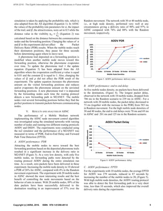 simulation is taken by applying the probability rule, which is
also adapted from the AS algorithm (Equation 1). In ASNC
the values of the probability rule parameters for 𝛼, the impact
of the trail, and 𝛽, the attractiveness, were set to 0.5 while the
distance value in the visibility 𝜂𝑖𝑗 =
1
𝑑 𝑖𝑗
(Equation 2) was
calculated based on the distance between the communication
nodes and the forwarding position. Changing the values of 𝛼
and 𝛽 in the experiments did not affect the Packet
Delivery Ratio (PDR) results. When the mobile nodes reach
their destination positions, they pause for three seconds
before determining again where to move next.
A pheromone trail deposited on a forwarding position is
modified when another mobile node moves toward this
forwarding position, otherwise the pheromone evaporates
over time. To update the pheromone trail 𝜏 the update
equation (Equation 3) has been adapted from the AS
algorithm where the evaporation coefficient 𝜌 value is equal
to 0.01 and the constant 𝑄 is equal to 1. Also, changing the
values of 𝑄 and 𝜌 did not affect the PDR result of the
experiments. The update equation increases the pheromone
amount on the visited forwarding positions and reduces
and/or evaporates the pheromone amount on the unvisited
forwarding positions. A new pheromone trail 𝜏 is deposited
by the forwarding nodes each time the routing protocol
detects a new forwarding path in M2ANET. The mobile
nodes visit several forwarding positions before they find the
perfect positions to transmit packets between communicating
nodes.
V. RESULTS AND ANALYSIS OF ASNC
The performance of a Mobile Medium network
implementing the ASNC node movement control algorithm
was investigated using the simulated networks with varying
number of nodes and running two different routing protocols
AODV and DSDV. The experiments were conducted using
the ns2 simulator and the performance of a M2ANET was
measured in terms of PDR, End-to-End Delay and Forward
Path Time Detection (FPTD).
A. AODV performance: PDR
Attracting the mobile nodes to move toward the best
forwarding positions based on the deposited pheromone trails
resulted in a significant increase in the delivery ratio in
M2ANET (Figure 3). At a very low density, with only five
mobile nodes, no forwarding paths were detected by the
routing protocol AODV during the entire simulation run
time. As a result, zero packets have been delivered in these
experiment. Increasing the mobile node density to 10 showed
a PDR of 26% for ASNC, compared with 4% in the Random
movement experiment. The experiment with 20 mobile nodes
in ASNC showed the most interesting results and the best
benefit of controlling the node movements based on the
behavior of ants in nature. With 20 mobile nodes, 89% of the
data packets have been successfully delivered to the
destination resulting in an improvement of 57% over the
Random movement. The network with 30 or 40 mobile node,
i.e., at high node density, performed very well at any
circumstances giving a delivery ratio of 90% and 97% in
ASNC compared with 74% and 88% with the Random
movement, respectively.
Figure 3. AODV performance: delivery ratio.
B. AODV performance: end to end delay
At five mobile nodes density, no packets have been delivered
to the destination, (Figure 4). The longest packet delay,
observed in the network with 10 mobile nodes, dropped from
786 ms in the Random scenario to 239 ms in ASNC. For a
network with 20 mobile nodes, the packet delay decreased to
73 ms (together with the increase in the PDR) from 583 ms
in Random movement. For the high mobile node densities of
30 and 40 nodes, the end to end delays were 70 ms and 69 ms
in ASNC and 201 ms and 125 ms in the Random scenario.
Figure 4. AODV performance: delay.
C. AODV performance: FPTD
For the experiments with 10 mobile nodes, the average FPTD
for AODV was 279 seconds, reduced to 87 seconds by
increasing the number of the mobile nodes to 20, (Figure 5).
With high mobile node densities, the AODV routing protocol
was able to detect the first forwarding path in a very short
time, less than 10 seconds, which also improved the overall
delivery ratio during the experiments.
N
1
5Copyright (c) IARIA, 2016. ISBN: 978-1-61208-491-6
AFIN 2016 : The Eighth International Conference on Advances in Future Internet
 