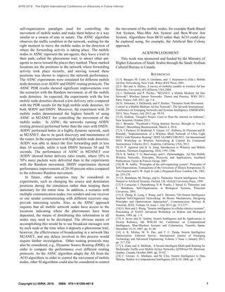 self-organization paradigm used for controlling the
movement of mobile nodes and make them behave in a way
similar to a swarm of ants in nature. The ASNC algorithm
observes the traffic condition in the network, waiting for the
right moment to move the mobile nodes in the direction of
where the forwarding activity is taking place. The mobile
nodes in ASNC represent the ant-agents; they leave a trail in
their path, called the pheromone trail, to attract other ant-
agents to move toward the places they marked. These marked
locations are the positions in the network where forwarding
activity took place recently, and moving toward these
positions was shown to improve the network performance.
The ASNC experiments were simulated for different mobile
node densities over AODV and DSDV routing protocols. The
ASNC PDR results showed significant improvements over
the scenarios with the Random movement, at all the mobile
node densities. As expected, the experiments with the low
mobile node densities showed a low delivery ratio compared
with the PDR results for the high mobile node densities, for
both AODV and DSDV. Moreover, the experiment with 20
mobile nodes demonstrated the highest benefit of using
ASNC in M2ANET for controlling the movement of the
mobile nodes. In ASNC, the networks running AODV
routing protocol performed better than the ones with DSDV.
AODV performed better in a highly dynamic network, such
as M2ANET, due to its quick discovery and maintenance of
the routes. In the experiment with high mobile node densities,
AODV was able to detect the first forwarding path in less
than 10 seconds, while it took DSDV between 50 and 70
seconds. The performance of ASNC in M2ANET over
AODV showed better delivery ratio results, where 10% to
50% more packets were delivered than in the experiments
with the Random movement. DSDV experiments showed
performance improvements of 20-50 percent when compared
to the reference Random movement.
In future, other scenarios may be considered in
experiments, such as changing the source and destination
positions during the simulation rather than keeping them
stationary for the entire time. In addition, a scenario with
multiple communication nodes, two senders and one receiver
or one sender communicating with different receivers may
provide interesting results. Also, as the ASNC approach
requires that all mobile network nodes have access to the
locations indicating where the pheromones have been
deposited, the means of distributing this information to all
nodes may need to be developed. The obvious means of
accomplishing this would be to use broadcast messages sent
by each node at the time when it deposits a pheromone trail,
however, the effectiveness of broadcasting in a network like
M2ANET, and any delays involved in this process would
require further investigation. Other routing protocols may
also be considered, e.g., Dynamic Source Routing (DSR), in
order to compare the performance over different routing
protocols. As the ASNC algorithm adapts the AS from the
ACO algorithms in order to control the movement of mobile
nodes, other SI algorithms could also be considered to control
the movement of the mobile nodes, for example Rank-Based
Ant System, Max-Min Ant System and Best-Worst Ant
System. Algorithms from BCO rather than ACO could also
be explored using, for example, the Artificial Bee Colony
approach.
ACKNOWLEDGMENT
This work was sponsored and funded by the Ministry of
Higher Education of Saudi Arabia through the Saudi Arabian
Cultural Bureau in Canada.
REFERENCES
[1] S. Basagni, M. Conti, S. Giordano, and I. Stojmenovic (Eds.), Mobile
Ad Hoc Networking, New York, Wiley-IEEE Press, 2001.
[2] F. Bei and A. Helmy, A survey of mobility models in wireless Ad hoc
Networks, University of California, USA,2004.
[3] J. DeDourek and P. Pochec, "M2ANET: a Mobile Medium Ad Hoc
Network", Wireless Sensor Networks: Theory and Practice, WSN 2011,
Paris, France, Feb. 2011, pp. 1-4.
[4] H. Almutairi, J. DeDourek, and P. Pochec, "Dynamic Node Movement
Control in a Mobile Medium Ad hoc Network", The Seventh International
Conference on Emerging Networks and Systems Intelligence, EMERGING
2015, Nice, France, July 2015, pp. 50-54.
[5] H. Hodson, "Google's Project Loon to float the internet on balloons",
New Scientist, October 2013.
[6] J. Brustein, "Facebook’s Flying Internet Service, Brought to You by
Drones", Bloomberg Businessweek, March 4, 2014.
[7] A. J. Pacheco, D. Bouhired, Y. Gasser, J-C. Zufferey, D. Floreano and B.
Rimoldi, "Implementation of a Wireless Mesh Network of Ultra Light
MAVs with Dynamic Routing", IEEE GLOBECOM 2012, 3rd International
IEEE Workshop on Wireless Networking & Control for Unmanned
Autonomous Vehicles 2012, Anaheim, California, USA, 2012.
[8] D. P. Agrawal and Q. A. Zeng, Introduction to Wireless and Mobile
Systems, Thomson Engineering, 2010, 1591-1596.
[9] S. K. Sarkar, T. G. Basavaraju, and C. Puttamadappa, Ad Hoc Mobile
Wireless Networks, Principles, Protocols, and Applications, Auerbach
Publications Taylor & Francis Group, 2007.
[10] W. R. Ashby, "Principles of the self-organizing system", Principles of
Self-Organization, Transactions of the University of Illinois Symposium, H.
Von Foerster and G. W. Zopf, Jr. (eds.), Pergamon Press: London, UK, 1962,
pp. 255-278.
[11] E. Bonabeau, M. Dorigo, and G. Théraulaz, Swarm Intelligence: From
Natural to Artificial Systems, Oxford, UK: Oxford University Press, 1999.
[12] S. Camazine, J. Deneubourg, N. R. Franks, J. Sneyd, G. Théraulaz, and
E. Bonabeau, Self-Organization in Biological Systems, Princeton
University, 2001.
[13] Z. Zhang, K. Long, J. Wang, and F. Dressler, "On Swarm Intelligence
Inspired Self-Organized Networking: Its Bionic Mechanisms, Designing
Principles and Optimization Approaches", Communication Surveys &
Tutorials, IEEE, Volume 16, Issue 1, July 2013, pp. 513-537.
[14] G. Beni and J. Wang, "Swarm intelligence in cellular robotics systems",
Proceeding of NATO Advanced Workshop on Robots and Biological
System, 1989, pp. 1–9.
[15] A. Jevtic and D. Andina, Swarm Intelligence and Its Applications in
Swarm Robotics, 6th WSEAS Int. Conference on Computational
Intelligence, Man-Machine Systems and Cybernetics, Tenerife, Spain,
December 14-16, 2007, pp. 41-46.
[16] A. K. Mishra, M. N. Das, and T. C. Panda, Swarm Intelligence
Optimization: Editorial Survey, International journal of Emerging
Technology and Advanced Engineering, Volume 3, Issue 1, January 2013,
pp. 217-230.
[17] S. Ziane and A. Mellouk, A Swarm Intelligent Multi-path Routing for
Multimedia Traffic over Mobile Ad hoc Networks, Q2SWinet’05, Montreal,
Quebec, Canada, October 2005, pp. 55-62.
[18] C. Grosan, A. Abraham, and M. Chis, Swarm Intelligence in Data
Mining, Studies in Computational Intelligence (SCI) 34, 2006, pp. 1–20.
7Copyright (c) IARIA, 2016. ISBN: 978-1-61208-491-6
AFIN 2016 : The Eighth International Conference on Advances in Future Internet
 