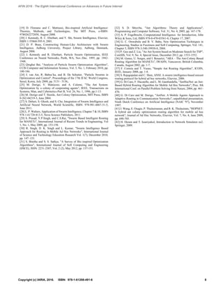 [19] D. Floreano and C. Mattiussi, Bio-inspired Artificial Intelligence:
Theories, Methods, and Technologies, The MIT Press, e-ISBN:
9780262272858, August 2008.
[20] J. Kennedy, R. C. Eberhart, and Y. Shi, Swarm Intelligence, Elsevier,
ISBN 1-55860-595-9, 2001.
[21] D. P. Buus, Constructing Human-Like Architecture with Swarm
Intelligence, Aalborg University, Project Library, Aalborg, Denmark,
August 2006.
[22] J. Kennedy and R. Eberhart, Particle Swarm Optimization, IEEE
Conference on Neural Networks, Perth, WA, Nov./Dec. 1995, pp. 1942-
1948.
[23] Qinghai Bai, "Analysis of Particle Swarm Optimization Algorithm",
CCIS Computer and Information Science, Vol. 3, No. 1, February 2010, pp.
180-184.
[24] J. van Ast, R. Babusˇka, and B. De Schutter, "Particle Swarms in
Optimization and Control", Proceedings of the 17th IFAC World Congress,
Seoul, Korea, July 2008, pp. 5131– 5136,.
[25] M. Dorigo, V. Maniezzo, and A. Colorni, "The Ant System:
Optimization by a colony of cooperating agents", IEEE, Transactions on
Systems, Man, and Cybernetics-Part B, Vol. 26, No. 1, 1996, pp.1-13.
[26] M. Dorigo and T. Stutzle, Ant Colony Optimization, MIT Press, ISBN
0-262-04219-3, June 2004.
[27] S. Dehuri, S. Ghosh, and S. Cho, Integration of Swarm Intelligence and
Artificial Neural Network, World Scientific, ISBN: 978-981-4467-31-5,
June 2011.
[28] L. P. Walters, Application of Swarm Intelligence, Chapter 7 & 10, ISBN
978-1-61728-813-5, Nova Science Publishers, 2011.
[29] S. Prasad, Y.P.Singh, and C.S.Rai, "Swarm Based Intelligent Routing
for MANETs", International Journal of Recent Trends in Engineering, Vol
1, No. 1, May 2009, pp. 153-158.
[30] R. Singh, D. K. Singh and L. Kumar, "Swarm Intelligence Based
Approach for Routing in Mobile Ad Hoc Networks", International Journal
of Science and Technology Education Research Vol. 1(7), December 2010,
pp. 147–153.
[31] S. Binitha and S. S. Sathya, "A Survey of Bio inspired Optimization
Algorithms", International Journal of Soft Computing and Engineering
(IJSCE), ISSN: 2231-2307, Vol. 2 (2), May 2012, pp. 137-151.
[32] S. D. Shtovba, "Ant Algorithms: Theory and Applications",
Programming and Computer Software, Vol. 31, No. 4, 2005, pp. 167-178.
[33] A. P. Engelbrecht, Computational Intelligence An Introduction, John
Wiley & Sons, Ltd, ISBN 978-0-470-03561-0, Chapter 17, 2007.
[34] G. C. Onwubolu and B. V. Babu, New Optimization Techniques in
Engineering, Studies in Fuzziness and Soft Computing, Springer, Vol. 141,
Chapter 5, ISBN 978-3-540-39930-8, 2004.
[35] P. Guo and Z. Liu, "An Ant System based on Moderate Search for TSP",
ComSIS, Vol. 9, No. 4, Special Issue, December 2012, pp. 1533-1552.
[36] M. Gunes, U. Sorges, and I. Bouazizi, "ARA – The Ant-Colony Based
Routing Algorithm for MANETs", IWAHN, Vancouver, British Columbia,
Canada, August 2002, pp. 1-7.
[37] F. Correia and T. Vazao, "Simple Ant Routing Algorithm", ICOIN,
IEEE, January 2008, pp. 1-8.
[38] S. Rajagopalan and C. Shen, ANSI: A swarm intelligence-based unicast
routing protocol for hybrid ad hoc networks, Elsevier, 2006.
[39] G. Di Caro, F. Ducatelle, and L. M. Gambardella, "AntHocNet: an Ant-
Based Hybrid Routing Algorithm for Mobile Ad Hoc Networks", Proc. 8th
International Conf. on Parallel Problem Solving from Nature, 2004, pp. 461-
470.
[40] G. Di Caro and M. Dorigo, "AntNet: A Mobile Agents Approach to
Adaptive Routing in Communication Networks", unpublished presentation,
Ninth Dutch Conference on Artificial Intelligence (NAIC '97), November
1997.
[41] J. Wang, E. Osagie, P. Thulasiraman, and R. K. Thulasiram, "HOPNET:
A hybrid ant colony optimization routing algorithm for mobile ad hoc
network", Journal of Ad Hoc Networks, Elsevier, Vol. 7, No. 4, June 2009,
pp. 690-705.
[42] H. Ekram and T. Issariyakul, Introduction to Network Simulator ns2,
Springer, 2009.
8Copyright (c) IARIA, 2016. ISBN: 978-1-61208-491-6
AFIN 2016 : The Eighth International Conference on Advances in Future Internet
 