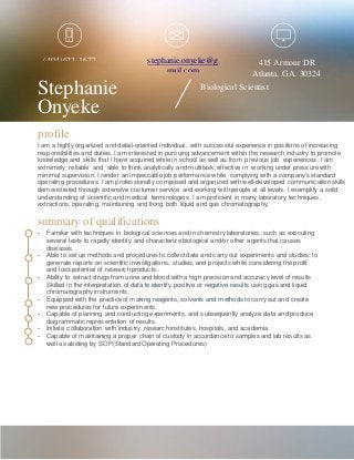 Stephanie
Onyeke
Biological Scientist
stephanie.onyeke@g
mail.com
(404)623-1677
profile
I am a highly organized and detail-oriented individual, with successful experience in positions of increasing
responsibilities and duties. I am interested in pursuing advancement within the research industry to promote
knowledge and skills that I have acquired while in school as well as from previous job experiences. I am
extremely reliable and able to think analytically and multitask; effective in working under pressure with
minimal supervision. I render an impeccable job performance while complying with a company’s standard
operating procedures. I am professionally composed and organized with well-developed communication skills
demonstrated through extensive costumer service and working with people at all levels. I exemplify a solid
understanding of scientific and medical terminologies. I am proficient in many laboratory techniques,
extractions, operating, maintaining and fixing both liquid and gas chromatography.
summary of qualifications
- Familiar with techniques in biological sciences and in chemistry laboratories, such as executing
several tests to rapidly identify and characterize biological and/or other agents that causes
diseases.
- Able to set up methods and procedures to collect data and carry out experiments and studies; to
generate reports on scientific investigations, studies, and projects while considering the profit
and loss potential of research products.
- Ability to extract drugs from urine and blood with a high precision and accuracy level of results
Skilled in the interpretation of data to identify positive or negative results using gas and liquid
chromatography instruments.
- Equipped with the practice of making reagents, solvents and methods to carry out and create
new procedures for future experiments.
- Capable of planning and conducting experiments, and subsequently analyze data and produce
diagrammatic representation of results.
- Initiate collaboration with industry, research institutes, hospitals, and academia
- Capable of maintaining a proper chain of custody in accordance to samples and lab results as
well as abiding by SOP(Standard Operating Procedures)
415 Armour DR
Atlanta, GA. 30324
 