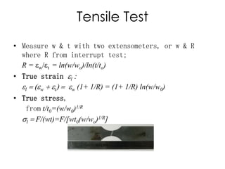Tensile Test
• Measure w & t with two extensometers, or w & R
where R from interrupt test;
R = ew/et = ln(w/wo)/ln(t/to)
• True strain el :
el = (ew + et) = ew (1+ 1/R) = (1+ 1/R) ln(w/w0)
• True stress,
from t/t0=(w/w0)1/R
sl = F/(wt)=F/[wt0(w/wo)1/R]
 