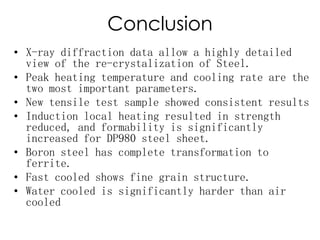Conclusion
• X-ray diffraction data allow a highly detailed
view of the re-crystalization of Steel.
• Peak heating temperature and cooling rate are the
two most important parameters.
• New tensile test sample showed consistent results
• Induction local heating resulted in strength
reduced, and formability is significantly
increased for DP980 steel sheet.
• Boron steel has complete transformation to
ferrite.
• Fast cooled shows fine grain structure.
• Water cooled is significantly harder than air
cooled
 