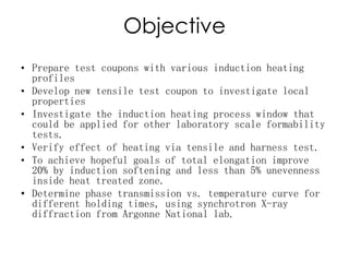Objective
• Prepare test coupons with various induction heating
profiles
• Develop new tensile test coupon to investigate local
properties
• Investigate the induction heating process window that
could be applied for other laboratory scale formability
tests.
• Verify effect of heating via tensile and harness test.
• To achieve hopeful goals of total elongation improve
20% by induction softening and less than 5% unevenness
inside heat treated zone.
• Determine phase transmission vs. temperature curve for
different holding times, using synchrotron X-ray
diffraction from Argonne National lab.
 
