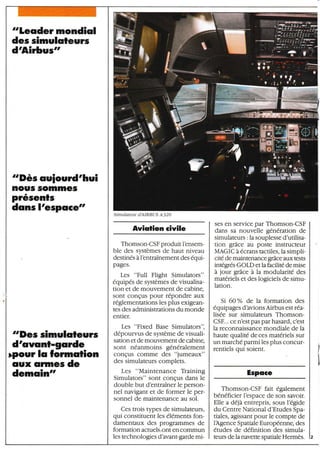 "Lecrder mondiol
des simuloleurs
d'Airbus"
"Dès ouiourd'hui
nou§ somme§
prêsenls
dclns I'espoce"
"Des simulcrleurs
drcrveinl-gorde
)pour lcr formcrlion
oux ormes de
Aviotion civile
Thomson-CSF produit l'ensem-
ble des systèmes de haut niveau
destinés à I'entraînement des équi-
pages.
Les "Full Flight Simulators"
équipés de systèmes de visualisa-
tion et de mouvement de cabine,
sont conçus pour répondre aux
réglemenutions les plus exigean-
tes des administrations du monde
entier.
Les "Fixed Base Simulators",
dépourvus de système de visuali-
sation et de mouvement de cabing
sont néanmoins généralement
conÇus comme des "jumeaux"
des simulateurs complets.
Les "Maintenance Training
Simulators" sont conÇus dans le
double but d'entraîner le person-
nel navigant et de former le per-
sonnel de maintenance au sol,
Ces trois types de simulateurs,
qui constituent les éléments fon-
damentaux des programmes de
formation actuels,ont en commun
les technologies d' avant- garde mi-
ses en service par Thomson-CSF
dans sa nouvelle génération de
simulateurs : la souplesse d'utilisa-
tion grâce au poste instructeur
MAGIC à écrans tactiles, la simpli-
cité de maintenance grâce aux tests
intégrés GOLD et la facilité de mise
à jour grâce à la modularité des
matériels et des logiciels de simu-
lation.
Si 60 Y" de la formation des
équipages dhvionsAirbus est réa-
lisée sur simulateurs Thomson-
CSF... ce n'est pas par hasard, c'est
la reconnaissance mondiale de la
haute qualité de ces matériels sur
un marché parmi les plus concur-
rentiels qui soient.
Espoce
Thomson-CSF fait également
bénéficier l'espace de son savoir.
Elle a déjà entrepris, sous l'égide
du Centre National d'Etudes Spa-
tiales, agissant pour le compte de
lAgence Spatiale Européenne, des
études de définition des simula-
teurs de la navette spatiale Hermès.
I
I
Simulareur dAIRBUS A 32O
demcritt"
*i
i,
I
I
fr
'Ë
I
., .'li. !:' i.!.
.rtu?^;r "?ârn
Ëirtfl,
I
;t
 