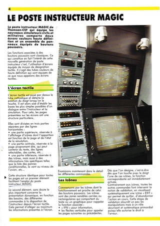 4
tE PO§TE IN§IRUCIEUR MAOIC
[e posfe instructeur MAGIC de
Thomson-CSF qui équipe les
nouvequx simuloteurs civils et
militoires comporte deux
écrons couteurs houte défini-
fion et un ensemble de pon-
neoux. équipés de boulons
poussorrs.
Les fonctions ossociées à des
boutons poussoirs sont clossiques. Ce
oui constitue en foit l'intérêt de cette
nouvelle générotion de poste
instructeui c'est, l'utilisotion d'écrons
équipés de moyen de désignotion
toctile. ll s'ooit des tubes couleurs de
houte définittron qui sont équipés de
ce que nous gppelons des écrons
toctiles.
L'écron tqctile
L'écron toctile est posé por dessus le
tube cothodioue et détecte lo
position du doigt lorsqu'on le
touche. ll est olors oisé d'étoblir les
boses les plus simples possibles d'un
diologue entre l'instructeur et lo
simulotion. Pour celo, les poges
présentées sur les écrons ont une
structure porticulière..
Elles sont divisées en trois porties
séporées por des lignes
horizontoles :
. une portie supérieure, réservée à
l'offichoge d'icônes dont l'opporition
est fonction de lo poge et de l'éioi
de lo simulotion,
. une portie centrole, réservée à lo
poge proprement dite, qui peut
coÀtenir du texte, des lignes
sélectobles, des cortes, etc...
. une portie inférieure, réservée à
des icônes, mois oussi à des
informqtions très spécifiques telles
que lo liste des ponnes
conditionnelles, le vent ou niveou de
l'ovion, etc...
Cette structure identique pour toutes
les poges est un premier élément
focilitont l'emploi du poste
instructeur MAGIC.
Le second élément, sons doute le
plus importont concerne lo
présentotion dynomique, en fonction
des besoins, des différentes
commondes à lo disposition de
l'instructeur depuis l'écron toctile.
Celo permet d'olléger ou moximum
les informqtions présentes à l'écron.
Exominons mointenont dons le détoil
les différenies commondes.
Les lcônes
Dès que l'on désigne, c'est-à-dire
dès q'ue l'on touche ovec le doigt
l'une'de ces icônes, lo fonction
correspondonte est immédiotàment
octivée.
Controirement oux icônes, toutes les
outres commondes font intervenir lo
notion de vqlidotion, en visuolisont
svstémotiquement une icône n EXIT ,
qui permet de quitter, d'obondonner
l'ociion en cours. Cette étoPe de
volidotion olourdit un peu les
monipulotions mois à un rôle
sécuiisont et systémotique primordiol
puisqu'elle outorise le droit à
l'erreur.
Commençons por les icônes dont le
fonctionnement est proche de celui
des boutons poussoirs. Les icônes
sont des zones sensibles corrées ou
rectonguloires qui comportent du
texte ou un grophique pour roppeler
lo fonction ossociée :
. « IFN » pour informotion,
. les flèches verticoles pour oppeler
les poges suivontes ou précédentes.
E
{
,!ùrffi
'r#
iil
g
o
e
Sr
-tt
q
 
