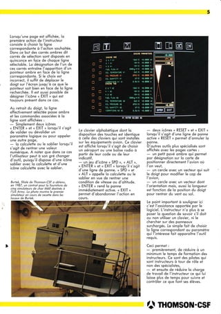 5
Lorsqu'une poge est offichée, lo
première oction de l'instrucleur
consiste à choisir lo ligne
correspondonte à l'oction souhoitée.
Dons ce but des corrés ombres dit
corrés de sélection sont disposés en
quinconce en foce de choque ligne
sélectoble. Lo désignoiion de l'un de
ces cqrrés entroîne l'opporition d'un
poinleur ombre en foce de lo ligne
correspondonie. Si le choix esi
incorrect, il suffit de déplocer le
doigi sur l'écron iusqu'à ce que le
pointeur soit bien en foce de lo ligne
recherchée. ll esi oussi possible de
désigner l'icône « EXIT » qui est
touiours présent dons ce cos.
Au retroit du doigt, lo ligne
effectivement sélectée posse ombre
et les commondes ossociées à lo
ligne sont offichées :
- Simplement deux icônes
« ENTER » et « EXIT » lorsqu'il s'ogit
de volider ou dévolider un
poromètre logique ou pour oppeler
une outre poge,
- lo colculette ou le soblier lorsqu'il
s'ogit de rentrer une voleur
numérique. A noter que dons ce cos
l'utilisoteur peut à son gré chonger
d'outil, puisqu'il dispose d'une icône
soblier ovec lo colculette et d'une
icône colculette ovec le soblier.
Bit"k, fitiot. de Thomson-CSF o obtenu,
en 1987, un controt pour lo fourniîure de
cinq simuloteurs de chor M60 destinés à
l'US Army. Lo pholo monîre le premier
simuloteur en cotlrs de recette dans les
locoux de Burtek.
Le clovier olphobétique dont lq
disposition des touches est identique
à celle des cloviers qui sont instollés
sur les équipemenis ovion. Ce clovier
est offiché lorsqu'il s'ogit de choisir
un oéroport ou une bolise rodio à
portir de leur code ou de leur
indicotif,
- un ieu d'icône « SPD », « ALT »,
« ENTER » ei « EXIT » lorsqu'il s'ogit
d'une ligne de ponne. « SPD » et
« ALT » oppelle lo colculette ou le
soblier en vue de rentrer une
condiiion de vitesse ou d'oltitude.
u ENTER , rend lo ponne
immédiotement qctive. « EXIT »
permet d'obondonner l'oction en
cours.
- deux icônes « RESET » et « EXIT »
lorsqu'il s'ogit d'une ligne de ponne
octive « RESET » permet d'qnnuler Io
ponne.
D'outres ouiils plus spéciolisés sont
offichés qvec les poges cortes :
- un petit pové ombre qui permet
por désignotion sur lo corte de
positionner directement l'ovion où
l'on veut,
- un cercle ovec un vecteur qui suit
le doigt pour modifier le cop de
l'ovion,
- un cercle ovec un vecteur dont
l'orientotion mois, oussi lo longueur
est fonction de lo position du doigt
pour rentrer du vent ou sol.
Le point importont à souligner ici
c'est l'qssistonce opportée por le
logiciel. L'instructeur n'o plus à se
poser lo question de sqvoir s'il doit
ou non utiliser un clovier, ni le
chercher sur des ponneoux
surchorgés. Le simple foit de choisir
lo ligne correspondont ou poromètre
qui l'intéresse foit opporoître l'outil
requis.
Ceci permet :
- premièrement, de réduire à un
minimum le temps de formotion des
instructeurs. Ce sont des pilotes qui
sont instructeurs à tour de rôle et
non des spéciolistes,
- et ensuite de réduire lo chorge
de trovoil de l'instructeur ce qui lui
loisse plus de temps pour suivre et
contrôler ce que font ses élèves.
â mousou-csF
rffil
lrlrl I f I
t
E
ü
C
J
D
T
J
n
rn
n
T
T
n
n
gil§ïG otlÊ
E G T II
f r l1
ff e lt
rUEL ÊLOT' T!
orl 1ÊætRÊTuR6 11
nrr oE9CClÉa n!
OIL üUAXTITY !I
ur8Rnllons Èt l1
Elr6I}G T8
E6lrl
[112
flarê
rI€L FLOU æ
oIL lErfÊÊÊrulE ra
oIL pnEssuFE !ê
OIL OUÊNÎITY
'3urÊRATI0tis H2 tê
aB$E Pm*cltl§
lEdc/s .0.680t (tr
râvS .t.e0ae r
rsrl8 .0.0t01 !
s0lXg/H/S re.6Ai
êdcl§ ro.Mlt dc
ëP5l?5 r0"E8S0
oTrE $,ml ûl
e ,t /5 .t,ffit u
rtdlE .ü.t!00 dc
1arl9 +0,m1 I
16r/9 .0^646t I
Si0lgztÿg .0,06! xg
edc/§ .c.0â00 dc
ePSITS 'A.AAgt
0?S .0,060 CT
0.5u/3 €.de0 u
MEE@
 