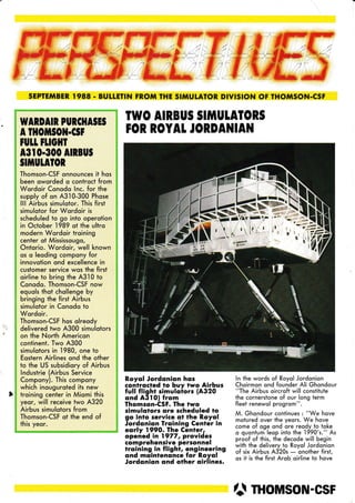 SEPÏEMBER. I988 . BUIIETIN FR.OM THE SIMUTATOR DIVISION OF THON'ISON.CSF
)
WARDAIR PURCIIA§E§
A fltoilI§oil.c§l
tutt tuoHr
A3I O.3OO AIRBU§
§IIIUTATOR
Thomson-CSF onnounces it hos
been oworded o controct from
Wordoir Conodo lnc. for the
supply of on A3'10-300 Phose
lll Airbus simulotor. This first
simulotor for Wordoir is
scheduled to go into operotion
in October
,l989
ot the ultro
modern Wordoir troining
center of Mississougo,
Ontorio. Wordoir, well known
os o leoding compony for
innovotion ond excellence in
customer service wos the first
oirline to bring the A3l0 to
Conodo. Thomson-CSF now
equols thot chollenge by
bringing the first Airbus
simulotor in Conodo to
Wordoir.
Thomson-CSF hos olreody
delivered two A300 simulotors
on the North Americon
continent. Two A300
simulotors in
,l980,
one to
Eostern Airlines ond the other
to the US subsidiory of Airbus
lndustrie (Airbus Service
Compony). This compony
which inouguroted its new
troining center in Miomi this
yeor, will receive two A320
Airbus simulotors from
Thomson-CSF ot the end of
this yeor.
TWO AIRBU§ §IilIULATOR§
FOR ROYAL JORDAI{IAN
R.oyol Jordonion hos
contrqcted to buy two Airbus
full flight simuloiors (A320
ond A3lO) from
Thomson-CSF. The two
simulotors ore scheduled to
go into service ot the R.oyol
Jordonion froining Cenfer in
eorly 1990. The Cenler,
opened in 1977, provides
comprehensive personnel
troining in flighr, engineering
ond moinlenonce for R.oyol
Jordonion ond other oirlines.
ln the words of Royol Jordonion
Choirmon ond founder Ali Ghondour
"The Airbus oircroft will constitute
the cornerstone of our long teim
fleet renewol progrom".
M. Ghondour continues : "We hoÿe
motured over the yeors. We hove
come of oge ond ore reody to toke
o quontum leop into the
.l990's."
As
proof of this, the decode will begin
with the delivery io Royol Jordonion
of six Airbus A320s
- onother first,
os it is the first Arob oirline to hove
â ntousoN-csF
t-
,
r'
./â
6§t#
;rJr
* :,
Jlr*TG
*4f 'É
,t,J *
t§rIÉ
.ÉI
,r'Y" È*"
,â ë $ '
rr f $
::tt.§ §
 