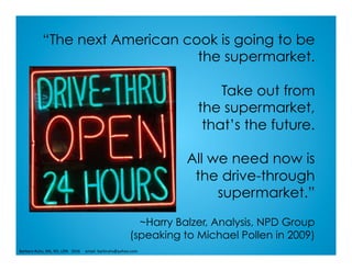 “The next American cook is going to be
the supermarket.
Take out from
the supermarket,
that’s the future.
All we need now is
the drive-through
supermarket.”
~Harry Balzer, Analysis, NPD Group
(speaking to Michael Pollen in 2009)
Barbara	Ruhs,	MS,	RD,	LDN			2016					email:	barbruhs@yahoo.com	
 