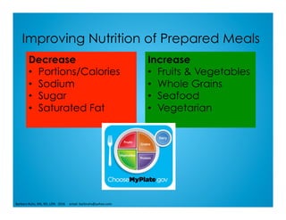 Improving Nutrition of Prepared Meals
Decrease
•  Portions/Calories
•  Sodium
•  Sugar
•  Saturated Fat
Increase
•  Fruits & Vegetables
•  Whole Grains
•  Seafood
•  Vegetarian
Barbara	Ruhs,	MS,	RD,	LDN			2016					email:	barbruhs@yahoo.com	
 