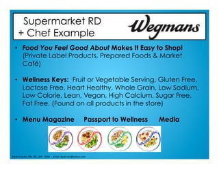 Supermarket RD
+ Chef Example
•  Food You Feel Good About Makes It Easy to Shop!
(Private Label Products, Prepared Foods & Market
Café)
•  Wellness Keys: Fruit or Vegetable Serving, Gluten Free,
Lactose Free, Heart Healthy, Whole Grain, Low Sodium,
Low Calorie, Lean, Vegan, High Calcium, Sugar Free,
Fat Free. (Found on all products in the store)
•  Menu Magazine Passport to Wellness Media
Barbara	Ruhs,	MS,	RD,	LDN			2016					email:	barbruhs@yahoo.com	
 