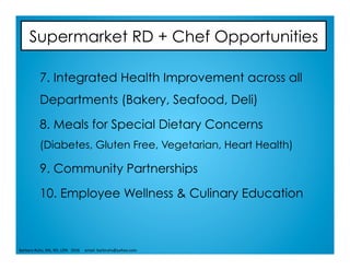 Supermarket RD + Chef Opportunities
7. Integrated Health Improvement across all
Departments (Bakery, Seafood, Deli)
8. Meals for Special Dietary Concerns
(Diabetes, Gluten Free, Vegetarian, Heart Health)
9. Community Partnerships
10. Employee Wellness & Culinary Education
Barbara	Ruhs,	MS,	RD,	LDN			2016					email:	barbruhs@yahoo.com	
 