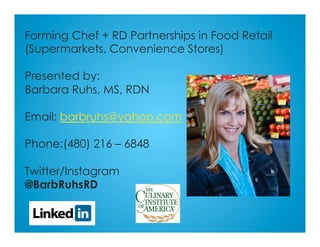 Forming Chef + RD Partnerships in Food Retail
(Supermarkets, Convenience Stores)
Presented by:
Barbara Ruhs, MS, RDN
Email: barbruhs@yahoo.com
Phone:(480) 216 – 6848
Twitter/Instagram
@BarbRuhsRD
 