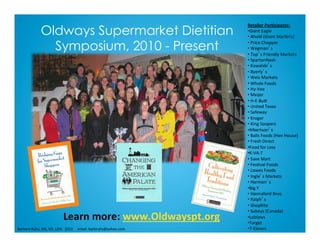 Retailer	Par*cipants:	
• Giant	Eagle		
• 	Ahold	(Giant	Mar2n’s)	
• 	Price	Chopper		
• 	Wegman’s		
• 	Top’s	Friendly	Markets	
• 	SpartanNash	
• 	Kowalski’s	
• 	Byerly’s	
• 	Weis	Markets	
• 	Whole	Foods	
• 	Hy-Vee		
• 	Meijer	
• 	H-E-BuJ	
• 	United	Texas	
• 	Safeway	
• 	Kroger	
• 	King	Soopers	
• Albertson’s	
• 	Balls	Foods	(Hen	House)	
• 	Fresh	Direct	
• Food	for	Less	
• K-VA-T	
• 	Save	Mart	
• 	Fes2val	Foods	
• 	Lowes	Foods	
• 	Ingle’s	Markets	
• 	Harmon’s	
• Big	Y	
• 	Hannaford	Bros.	
• 	Ralph’s	
• 	ShopRite	
• 	Sobeys	(Canada)	
• Loblaws	
• Target	
• 7-Eleven	
Learn	more:	www.Oldwayspt.org	
	Barbara	Ruhs,	MS,	RD,	LDN			2013					email:	barbruhs@yahoo.com	
Oldways Supermarket Dietitian
Symposium, 2010 - Present
 