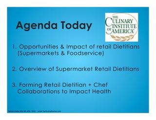 1.  Opportunities & Impact of retail Dietitians
(Supermarkets & Foodservice)
2.  Overview of Supermarket Retail Dietitians
3.  Forming Retail Dietitian + Chef
Collaborations to Impact Health
Agenda Today
Barbara	Ruhs,	MS,	RD,	LDN			2016					email:	barbruhs@yahoo.com	
 