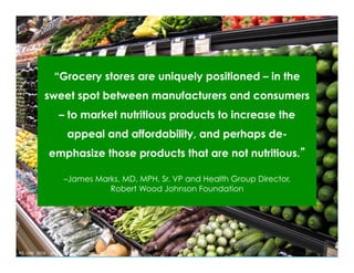 “Grocery stores are uniquely positioned – in the
sweet spot between manufacturers and consumers
– to market nutritious products to increase the
appeal and affordability, and perhaps de-
emphasize those products that are not nutritious.”
–James Marks, MD, MPH, Sr. VP and Health Group Director,
Robert Wood Johnson Foundation
Ruhs,	MS,	RD,	LDN			2016					email:	barbruhs@yahoo.com	
 