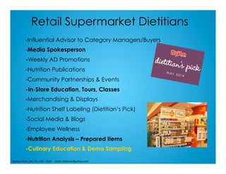 Retail Supermarket Dietitians
-Influential Advisor to Category Managers/Buyers
-Media Spokesperson
-Weekly AD Promotions
-Nutrition Publications
-Community Partnerships & Events
-In-Store Education, Tours, Classes
-Merchandising & Displays
-Nutrition Shelf Labeling (Dietitian’s Pick)
-Social Media & Blogs
-Employee Wellness
-Nutrition Analysis – Prepared Items
-Culinary Education & Demo Sampling
Barbara	Ruhs,	MS,	RD,	LDN			2016					email:	barbruhs@yahoo.com	
 