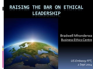 RAISING THE BAR ON ETHICAL
LEADERSHIP
Bradwell Mhonderwa
Business Ethics Centre
US Embassy FFT,
2 Sept 2014
 