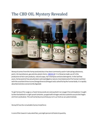 The CBD OIL Mystery Revealed
Hempoil comesfromthe hempseedandalsoithas beencommonlyusedinlubricatingsubstances,
paint,inkmanufacture,gasandalso plasticitems. CBDOil UK It islikewisemade use of inthe
productionof skincare products,natural soaps,hairshampoosandalsodetergents.Inthe lastfew
years,hempseedoil hasactuallybeenacknowledgedasnaturesmostbalancedoil forhumannutrition
withthe excellentthree toone Omegathree toOmega6 ratio calledforbythe humanbody.It israpidly
absorbedandalsoconvenientlydigested.
To get hempoil forusage as a food,hempseedsare cool pushedinan oxygenfree atmosphere.Itought
to thenbe bottledina light-proof container,purgedwithnitrogenandalsocooledtosecure the fragile
oilsfromoxidization.Thiswillcertainlyensurethatyouroil isas freshas can potentiallybe.
HempOil has the remarkable homeslistedhere:
Is one of the lowestinsaturatedfats,justeightpercentof total oil quantity.
 