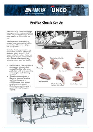 M e m b e r o f t h e B A A D E R G R O U P
16400
ProFlex Classic Cut UpProFlex Classic Cut Up
The LINCO ProFlex Classic Cut-Up system
is a very competitive investment as it offers
reliable and precise portioning of chickens
at line speed of up to 6,000 birds per
hour.
The ProFLex Classic is designed in a
complete frame structure with all cabling
pre-wired and delivered as a “plug &
play” cut-up system.
Controlling the cut-up process is the key
to competitive advantage in the poultry
processing industry. At LINCO Food
Systems we therefore believe that the real
challenge is to design a perfect workflow
which combines three important key
factores: precision, speed and flexibility.
•	 Precision means clean, anatomical
A-grade cuts, increasing both
meat yield and the value of the
production, while at the same time
minimizing the costly trimming
operation.
•	 Speed means beeing able to
design an optimized workflow,
which can process up to
6,000 birds per hour, without
compromising the quality.
•	 Flexibility means customizing a
system in terms of production
capacity.
Whole wing
2-joint wing without tip
Mid wing joint
Whole chicken leg
with new skin trimmer
Front without wings
First wing joint
Front with wing
 