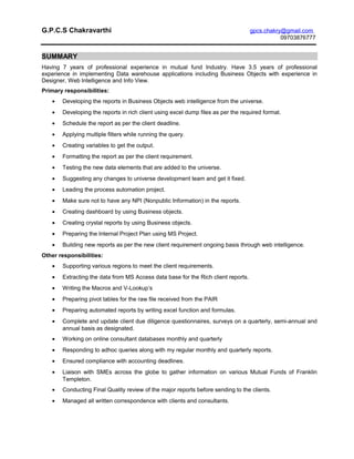 G.P.C.S Chakravarthi gpcs.chakry@gmail.com
09703876777
SUMMARY
Having 7 years of professional experience in mutual fund Industry. Have 3.5 years of professional
experience in implementing Data warehouse applications including Business Objects with experience in
Designer, Web Intelligence and Info View.
Primary responsibilities:
• Developing the reports in Business Objects web intelligence from the universe.
• Developing the reports in rich client using excel dump files as per the required format.
• Schedule the report as per the client deadline.
• Applying multiple filters while running the query.
• Creating variables to get the output.
• Formatting the report as per the client requirement.
• Testing the new data elements that are added to the universe.
• Suggesting any changes to universe development team and get it fixed.
• Leading the process automation project.
• Make sure not to have any NPI (Nonpublic Information) in the reports.
• Creating dashboard by using Business objects.
• Creating crystal reports by using Business objects.
• Preparing the Internal Project Plan using MS Project.
• Building new reports as per the new client requirement ongoing basis through web intelligence.
Other responsibilities:
• Supporting various regions to meet the client requirements.
• Extracting the data from MS Access data base for the Rich client reports.
• Writing the Macros and V-Lookup’s
• Preparing pivot tables for the raw file received from the PAIR
• Preparing automated reports by writing excel function and formulas.
• Complete and update client due diligence questionnaires, surveys on a quarterly, semi-annual and
annual basis as designated.
• Working on online consultant databases monthly and quarterly
• Responding to adhoc queries along with my regular monthly and quarterly reports.
• Ensured compliance with accounting deadlines.
• Liaison with SMEs across the globe to gather information on various Mutual Funds of Franklin
Templeton.
• Conducting Final Quality review of the major reports before sending to the clients.
• Managed all written correspondence with clients and consultants.
 