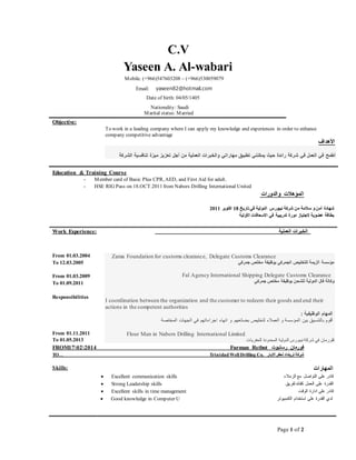 Page 1 of 2
C.V
Yaseen A. Al-wabari
Objective:
To work in a leading company where I can apply my knowledge and experiences in order to enhance
company competitive advantage
‫األهداف‬
‫ا‬ ‫في‬ ‫أطمح‬‫في‬ ‫لعمل‬‫رائدة‬ ‫شركة‬‫تطبيق‬ ‫يمكنني‬ ‫حيث‬‫مهاراتي‬‫والخبرات‬‫العملية‬‫تعزيز‬ ‫أجل‬ ‫من‬‫ميزة‬‫تنافسية‬‫الشركة‬
Education & Training Course
- Member card of Basic Plus CPR, AED, and First Aid for adult.
- HSE RIG Pass on 18.OCT.2011 from Nabors Drilling International United
‫والدورات‬ ‫المؤهالت‬
‫تاريخ‬‫في‬ ‫الدولية‬ ‫نيبورس‬ ‫شركة‬ ‫من‬ ‫سالمة‬ ‫و‬‫أمن‬ ‫شهادة‬81‫اكتوبر‬1188
‫األولية‬ ‫االسعافات‬ ‫في‬ ‫تدريبية‬ ‫دورة‬ ‫الجتياز‬ ‫عضوية‬ ‫بطاقة‬
Work Experience: ‫العملية‬ ‫الخبرات‬
From 18.10.1112
To 81.10.1112
From 01.03.2009
To 01.09.2011
Responsibilities
Zama Foundation for customs clearance, Delegate Customs Clearance
‫الجمركي‬ ‫للتخليص‬ ‫الزيمة‬ ‫مؤسسة‬‫جمركي‬ ‫مخلص‬ ‫بوظيفة‬
Fal Agency International Shipping Delegate Customs Clearance
‫للشحن‬ ‫الدولية‬ ‫فال‬ ‫وكالة‬‫جمركي‬ ‫مخلص‬ ‫بوظيفة‬
I coordination between the organization and the customer to redeem their goods and end their
actions in the competent authorities
: ‫الوظيفية‬ ‫المهام‬
‫و‬ ‫بضائعهم‬ ‫لتخليص‬ ‫العمالء‬ ‫و‬ ‫المؤسسة‬ ‫بين‬ ‫بالتنسيق‬ ‫أقوم‬‫المختصة‬ ‫الجهات‬ ‫في‬ ‫اجراءاتهم‬ ‫انهاء‬
From 18.88.1188
To 18.12.1180
Flour Man in Nabors Drilling International Limited
‫للحفريات‬ ‫المحدودة‬ ‫الدولية‬ ‫نيبورس‬ ‫شركة‬ ‫في‬ ‫فلورمان‬
FROM81111182 Furman Rstbot ‫رستبوت‬ ‫فورمان‬
TO. . Trinidad Well Drilling Co. ‫االبار‬‫لحفر‬ ‫ترينداد‬ ‫شركة‬
Skills: ‫المهارات‬
 Excellent communication skills ‫الزمالء‬ ‫مع‬ ‫التواصل‬ ‫على‬ ‫قادر‬
 Strong Leadership skills ‫لفريق‬‫كقائد‬ ‫العمل‬ ‫على‬ ‫القدرة‬
 Excellent skills in time management ‫الوقت‬ ‫ادارة‬ ‫على‬ ‫قادر‬
 Good knowledge in Computer U ‫الكمبيوتر‬ ‫استخدام‬ ‫على‬ ‫القدرة‬ ‫لدي‬
Mobile. (+966)547603208 – (+966)530059079
Email: yaseen82@hotmail.com
Date of birth: 04/05/1405
Nationality: Saudi
Marital status: Married
 