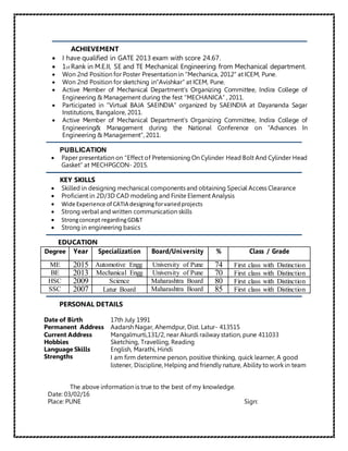 ACHIEVEMENT
 I have qualified in GATE 2013 exam with score 24.67.
 1st Rank in M.E.II, SE and TE Mechanical Engineering from Mechanical department.
 Won 2nd Position for Poster Presentation in “Mechanica, 2012” at ICEM, Pune.
 Won 2nd Position for sketching in”Avishkar” at ICEM, Pune.
 Active Member of Mechanical Department’s Organizing Committee, Indira College of
Engineering & Management during the fest “MECHANICA” , 2011.
 Participated in “Virtual BAJA SAEINDIA” organized by SAEINDIA at Dayananda Sagar
Institutions, Bangalore, 2011.
 Active Member of Mechanical Department’s Organizing Committee, Indira College of
Engineering& Management during the National Conference on “Advances In
Engineering & Management”, 2011.
PUBLICATION
 Paper presentation on “Effect of Pretensioning On Cylinder Head Bolt And Cylinder Head
Gasket” at MECHPGCON- 2015.
KEY SKILLS
 Skilled in designing mechanical components and obtaining Special Access Clearance
 Proficient in 2D/3D CAD modeling and Finite Element Analysis
 Wide Experience of CATIA designing forvariedprojects
 Strong verbal and written communication skills
 Strongconcept regardingGD&T
 Strong in engineering basics
EDUCATION
Degree Year Specialization Board/University % Class / Grade
ME 2015 Automotive Engg University of Pune 74 First class with Distinction
BE 2013 Mechanical Engg University of Pune 70 First class with Distinction
HSC 2009 Science Maharashtra Board 80 First class with Distinction
SSC 2007 Latur Board Maharashtra Board 85 First class with Distinction
PERSONAL DETAILS
Date of Birth 17th July 1991
Permanent Address Aadarsh Nagar, Ahemdpur, Dist. Latur- 413515
Current Address Mangalmurti,131/2, near Akurdi railway station, pune 411033
Hobbies Sketching, Travelling, Reading
Language Skills English, Marathi, Hindi
Strengths I am firm determine person, positive thinking, quick learner, A good
listener, Discipline, Helping and friendly nature, Ability to work in team
The above information is true to the best of my knowledge.
Date: 03/02/16
Place: PUNE Sign:
 