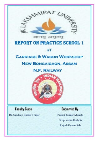 Faculty Guide Submitted By
Dr. Sandeep Kumar Tomar Pramit Kumar Munshi
Deeptanshu Keshote
Rajesh Kumar Sah
Report on Practice school 1
AT
Carriage & Wagon Workshop
New Bongaigaon, Assam
N.F. Railway
 