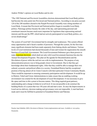 Andrew Wilder’s opinion on Local Bodies and its role:
“The 1985 National and Provincial Assemblies elections demonstrated that Local Body politics
had become the entry point into Provincial and National politics. According to one press account
124 of the 240 members elected to the Punjab Provincial Assembly were sitting members of
Local Body. It meant that Provincial and National politics began to resemble Local Body
politics. Patronage politics became the order of the day, and representing personal and
constituent interests became much more important for legislators than representing national
interests and this put the PPP, which had not actively participated in Local Body politics, at a
severe disadvantage”
The system of Local Self -Government had its strengths and weaknesses. This system offered
many opportunities and it faced a number of pressures. Through this system, for the first time
many significant elements had been made separately from linking checks and balance. Various
levels of Local institutions had elected thousands of men and women for organization the smooth
function of Local Self -Government. The Local Government Ordinance gave them powers to
make important decisions which dealt not only with Local Government functions but also the
Annual Development Programs. This plan set the agenda for Decentralization and the
Devolution of power while the real test was with its implementation. The purpose of any
democratization process was to bring people closer to Government. Due to that they got
knowledge about their fundamental rights. After that they could be able to manage their own
cultural, economic and political affairs in a society. Faisalabad District had the exceptional
position of having almost all its Union Councils with their particular Citizen Community Boards.
These would be important to ensuring community participation and development. It would be up
to District, Tehsil and Union Administrations to make ensure that an enabling working
environment was created for the development of Local Development. It was necessary to give
the space and time to this system to become mature. This thing required great patience,
understanding and a change in behavior at all level. It was not possible to de-construct the
building blocks of a system that was 150 years old and start a-new. At once the Improvements in
Local service delivery, decision making and governance were not impossible. A start had been
made and it must be fulfilled its potential in Faisalabad District and Pakistan.
Paracha, Saad Abdullah, (2003). Devolution in Pakistan: Context,implementation and issues. Available at: www.policy.
Hu/paracha.
 