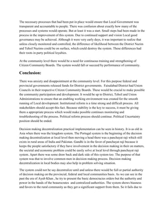 The necessary processes that had been put in place would ensure that Local Government was
transparent and accountable to people. There was confusion about exactly how many of the
processes and systems would operate. But at least it was a start. Small steps had been made in the
process in the improvement of this system. Due to continued support and vision Local good
governance may be achieved. Although it were very early days, it was important to realize that
unless closely monitored and controlled, the difference of likelihood between the District Nazim
and Tehsil Nazims could be on surface, which could destroy the system. These differences had
their roots in party political loyalties.
At the community level there would be a need for continuous training and strengthening of
Citizen Community Boards. The system would fall or succeed by performance of community.
Conclusion:
There was anxiety and disappointment at the community level. For this purpose federal and
provincial governments released funds for District governments. Faisalabad District had Union
Councils in their respective Citizen Community Boards. These would be crucial to make possible
the community participation and development. It would be up to District, Tehsil and Union
Administrations to ensure that an enabling working environment was created for the smooth
running of Local development. Institutional reform is a time strong and difficult process. All
stakeholders should accept this fact. Because stability is the key to success, it must be giving
them a appropriate process which would make possible continues monitoring and
troubleshooting of the process. Political reform process should continue. Political Uncertainty
position should be ended.
Decision making decentralization practical implementation can be seen in history. It is as old in
Asia when there was the kingdom system. The Portugal system is the beginning of the decision
making decentralization at local level then moving a head there was a panchayat raji which still
exists in rural areas of India and Pakistan. Gandhi is in the favor of panchayat raji because it
keeps the people satisfactory if they have involvement in the decision making in their on matters,
the societal and economic problem could be easily solve at local level through panchayat raji
system. Apart there was some draw back and dark side of this system too. The purpose of that
system was that to involve common men in decision making process. Decision making
decentralization in local bodies may also help in problem solving situation.
The system could not be say decentralize until and unless there would be full or partial authority
of decision making on the provincial, federal and local communities basis. As we can see in the
past the era of Ayub Khan , he try to present the basic democracies orders but the authority and
power in the hands of the beaurocrates and centralized authorities. The system shows biasness
and favors to the rural community as they get a significant support from them. So it fails due to
 
