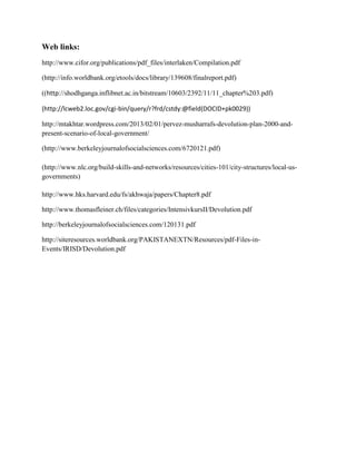 Web links:
http://www.cifor.org/publications/pdf_files/interlaken/Compilation.pdf
(http://info.worldbank.org/etools/docs/library/139608/finalreport.pdf)
((http://shodhganga.inflibnet.ac.in/bitstream/10603/2392/11/11_chapter%203.pdf)
(http://lcweb2.loc.gov/cgi-bin/query/r?frd/cstdy:@field(DOCID+pk0029))
http://mtakhtar.wordpress.com/2013/02/01/pervez-musharrafs-devolution-plan-2000-and-
present-scenario-of-local-government/
(http://www.berkeleyjournalofsocialsciences.com/6720121.pdf)
(http://www.nlc.org/build-skills-and-networks/resources/cities-101/city-structures/local-us-
governments)
http://www.hks.harvard.edu/fs/akhwaja/papers/Chapter8.pdf
http://www.thomasfleiner.ch/files/categories/IntensivkursII/Devolution.pdf
http://berkeleyjournalofsocialsciences.com/120131.pdf
http://siteresources.worldbank.org/PAKISTANEXTN/Resources/pdf-Files-in-
Events/IRISD/Devolution.pdf
 