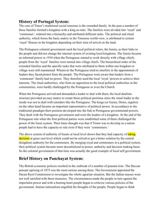 History of Portugal System:
The core of Timor’s traditional social structure is the extended family. In the past a number of
these families formed a kingdom with a king as ruler. The families were divided into ‘royal’ and
‘commoner’, ordered into a hierarchy and attributed different tasks. The political and ritual
authority, which forms the basic matrix in the Timorese world-view, is attributed to certain
‘royal’ Houses in the kingdom depending on their time of arrival on the land.
The Portuguese colonial government used the local political rulers, the liurais, as their links to
the people and did not change the internal system of existing local kingdoms. The liurais became
an informal power in 1934 when the Portuguese started to work directly with village chiefs;
people from the ‘royal’ families were turned into village chiefs. The hierarchical order of the
extended families and the specific tasks that were attributed to them within one kingdom or
village were still maintained. Whenever the Portuguese tried to interfere in the appointment of
leaders they faced protest from the people. The Portuguese were aware that leaders from a
‘commoner’ family had no power. They therefore used the local ‘royal ‘powers to achieve their
interests. The ritual authorities, who form an opposition to the local political authorities in the
communities, were hardly challenged by the Portuguese or even the Church.
When the Portuguese arrived and demanded a leader to deal with them, the local dualistic
structure provided an easy matrix to create these political positions since the ritual leader in the
inside was not to deal with outsiders like the Portuguese. The kings (or liurais, Doms, regulos)
on the other hand became an important representative of political power. In accordance to the
traditional paradigm their position developed into the link to Portuguese governmental powers.
They dealt with the Portuguese government and were the leaders of a kingdom. At the end of the
Portuguese rule when the first political parties were established some of them challenged the
power of the liurai system. Their basic thought was that if Timor was to develop as a nation
people had to have the capacity to rule even if they were ‘commoners.’
The above system of authority of liurais at local level shows that they had capacity of taking
decision at grass root level which could not be solved or got a better solution by the central
(kingdom) authority for the commoners. By merging royal and commoners in a political system,
their political system became more decentralized in power, authority and decision making basis.
So the colonial government of that time was actually the good example of local self government.
Brief History on Panchayat System:
The British economic policies resulted in the outbreak of a number of peasant riots. The Deccan
peasant uprising of 1875 was the most serious among them. The Government appointed the
Decan Ryot Commission to investigate the whole agrarian situation. But the Indian masses were
not well satisfied with these measures. The circumstances made the people to turn against the
imperialist power and with a burning heart people began to criticize various policies of the
government. Intense nationalism engulfed the thoughts of the people. People began to think
 