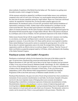 about methods of expulsion of the British from the Indian soil. The situation was getting more
favorable towards a trial to struggle for freedom.
All the measures and policies adopted by Lord Ripon towards Indian masses were satisfactory
compared to the work of Lord Lyton. He became very much popular among the Indians but at
the same time he became unpopular among the Anglo-Indians. Ripon was a kind man with broad
outlook. He repealed the Vernacular Pres Act hat provided a popular approval to his
administration. He introduced a policy of Local self- government which laid the foundations of
representative institutions in India. Another major reform introduced by Lord Ripon was the
controversial Ibert bill. That provided equal treatment to the Indians and Englishmen in the
sphere of criminal jurisdiction. But the entire European community strongly protested against his
bill and the bill had aroused the anger of Anglo-Indian officials. Most of the policies introduced
by Lord Ripon came in favor of Indians. He left a permanent impression in the minds of Indians.
Indian masses became fed up with the arogant Britsh rule. Lord Lyton’s measures were leading
to a revolution, even though Lord Ripon tried to console the masses by introducing some
progressive measures. It was at this time A.O. Hume and his advisers were inspired to interfere.
Hume started thinking of some positive action to counteract he growing unrest. It is in this way
that an idea of a national organization came to his mind. He strongly believed that such an
organization could be an effective device to avoid any danger of violence. Then the Viceroy of
India Lord Duferin accepted the proposal made by A.O Hume, which culminated in the founding
of the Indian National Congress.
Panchayat system: with Gandhi’s Perspective
Panchayats as institutional vehicles for development have been part of the Indian system for
ages. In ancient times, Panchayati Raj system prevailed during the Chola period. In fact,
Rippon's Resolution of 1881 and 1882 can be taken to be the origin of modern local government
in India. It was seen as Gram Swaraj by Mahatma Gandhi. Interestingly, Dr. B.R. Ambedkar was
not in favor of the Panchayati Raj institutions; yet, he agreed to give it a place in the Constitution
of India in Part IV through Directive Principles of State Policy. In the year following the
independence (1947), Prime Minister Nehru inaugurated the Community Development
Programme (CDP) on the birth anniversary of Mahatma Gandhi (October 2) in 1952.
Panchayati Raj Institutions, the grass root units of local self government have been considered as
instruments of socio economic transformation in rural India. Involvement of people at the grass
root level is the most important means of bringing about socio-economic development.
Panchayati Raj is identified as institutional expression of democratic decentralization in India.
Decentralization of power to the panchayats is seen as a means of empowering people and
involving them in decision making process. Local governments being closer to the people can be
more responsive to local needs and can make better use of resources. The democratic system in a
country can be ensured only if there is mass participation in the governance. Therefore, the
 