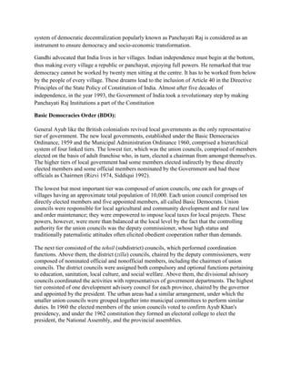 system of democratic decentralization popularly known as Panchayati Raj is considered as an
instrument to ensure democracy and socio-economic transformation.
Gandhi advocated that India lives in her villages. Indian independence must begin at the bottom,
thus making every village a republic or panchayat, enjoying full powers. He remarked that true
democracy cannot be worked by twenty men sitting at the centre. It has to be worked from below
by the people of every village. These dreams lead to the inclusion of Article 40 in the Directive
Principles of the State Policy of Constitution of India. Almost after five decades of
independence, in the year 1993, the Government of India took a revolutionary step by making
Panchayati Raj Institutions a part of the Constitution
Basic Democracies Order (BDO):
General Ayub like the British colonialists revived local governments as the only representative
tier of government. The new local governments, established under the Basic Democracies
Ordinance, 1959 and the Municipal Administration Ordinance 1960, comprised a hierarchical
system of four linked tiers. The lowest tier, which was the union councils, comprised of members
elected on the basis of adult franchise who, in turn, elected a chairman from amongst themselves.
The higher tiers of local government had some members elected indirectly by these directly
elected members and some official members nominated by the Government and had these
officials as Chairmen (Rizvi 1974, Siddiqui 1992).
The lowest but most important tier was composed of union councils, one each for groups of
villages having an approximate total population of 10,000. Each union council comprised ten
directly elected members and five appointed members, all called Basic Democrats. Union
councils were responsible for local agricultural and community development and for rural law
and order maintenance; they were empowered to impose local taxes for local projects. These
powers, however, were more than balanced at the local level by the fact that the controlling
authority for the union councils was the deputy commissioner, whose high status and
traditionally paternalistic attitudes often elicited obedient cooperation rather than demands.
The next tier consisted of the tehsil (subdistrict) councils, which performed coordination
functions. Above them, the district (zilla) councils, chaired by the deputy commissioners, were
composed of nominated official and nonofficial members, including the chairmen of union
councils. The district councils were assigned both compulsory and optional functions pertaining
to education, sanitation, local culture, and social welfare. Above them, the divisional advisory
councils coordinated the activities with representatives of government departments. The highest
tier consisted of one development advisory council for each province, chaired by the governor
and appointed by the president. The urban areas had a similar arrangement, under which the
smaller union councils were grouped together into municipal committees to perform similar
duties. In 1960 the elected members of the union councils voted to confirm Ayub Khan's
presidency, and under the 1962 constitution they formed an electoral college to elect the
president, the National Assembly, and the provincial assemblies.
 