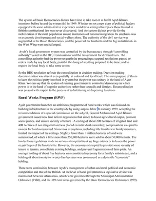 The system of Basic Democracies did not have time to take root or to fulfill Ayub Khan's
intentions before he and the system fell in 1969. Whether or not a new class of political leaders
equipped with some administrative experience could have emerged to replace those trained in
British constitutional law was never discovered. And the system did not provide for the
mobilization of the rural population around institutions of national integration. Its emphasis was
on economic development and social welfare alone. The authority of the civil service was
augmented in the Basic Democracies, and the power of the landlords and the big industrialists in
the West Wing went unchallenged.
Ayub’s local government system was controlled by the bureaucracy through “controlling
authority” vested in the DC, Commissioner and the Government for different tiers. The
controlling authority had the power to quash the proceedings; suspend resolutions passed or
orders made by any local body; prohibit the doing of anything proposed to be done; and to
require the local body to take some action.
So the BDO resolution reflects the centralization in decision making. Decision making
decentralization was absent even partially, at colonial and local level. The main purpose of this is
to keep the political party involved in system but the power was unitary in the hand of Ayub
Khan. We can say that his system of running government is controlled democracy in which
power is in the hand of superior authorities rather than councils and districts. Decentralization
was present with respect to the process of redistributing or dispersing functions
Rural Works Program (RWP)
Ayub government launched an ambitious programme of rural works which was focused on
building infrastructure in the countryside by using surplus labor. In January 1959, accepting the
recommendations of a special commission on the subject, General Mohammad Ayub Khan's
government issued new land reform regulations that aimed to boost agricultural output, promote
social justice, and ensure security of tenure . A ceiling of about 200 hectares of irrigated land and
400 hectares of non irrigated land was placed on individual ownership; compensation was paid to
owners for land surrendered. Numerous exemptions, including title transfers to family members,
limited the impact of the ceilings. Slightly fewer than 1 million hectares of land were
surrendered, of which a little more than 250,000 hectares were sold to about 50,000 tenants. The
land reform regulations made no serious attempt to break up large estates or to lessen the power
or privileges of the landed elite. However, the measures attempted to provide some security of
tenure to tenants, consolidate existing holdings, and prevent fragmentation of farm plots. An
average holding of about five hectares was considered necessary for a family's subsistence, and a
holding of about twenty to twenty-five hectares was pronounced as a desirable "economic"
holding.
There were continuities between Ayub’s management of urban and rural political and economic
competition and that of the British. At the level of local governments a legislative divide was
maintained between urban areas, which were governed through the Municipal Administration
Ordinance (1960), and the 389 rural areas governed by the Basic Democracies Ordinance (1959).
 