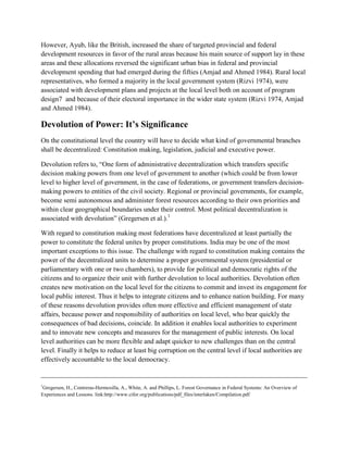 However, Ayub, like the British, increased the share of targeted provincial and federal
development resources in favor of the rural areas because his main source of support lay in these
areas and these allocations reversed the significant urban bias in federal and provincial
development spending that had emerged during the fifties (Amjad and Ahmed 1984). Rural local
representatives, who formed a majority in the local government system (Rizvi 1974), were
associated with development plans and projects at the local level both on account of program
design7 and because of their electoral importance in the wider state system (Rizvi 1974, Amjad
and Ahmed 1984).
Devolution of Power: It’s Significance
On the constitutional level the country will have to decide what kind of governmental branches
shall be decentralized: Constitution making, legislation, judicial and executive power.
Devolution refers to, “One form of administrative decentralization which transfers specific
decision making powers from one level of government to another (which could be from lower
level to higher level of government, in the case of federations, or government transfers decision-
making powers to entities of the civil society. Regional or provincial governments, for example,
become semi autonomous and administer forest resources according to their own priorities and
within clear geographical boundaries under their control. Most political decentralization is
associated with devolution” (Gregersen et al.).1
With regard to constitution making most federations have decentralized at least partially the
power to constitute the federal unites by proper constitutions. India may be one of the most
important exceptions to this issue. The challenge with regard to constitution making contains the
power of the decentralized units to determine a proper governmental system (presidential or
parliamentary with one or two chambers), to provide for political and democratic rights of the
citizens and to organize their unit with further devolution to local authorities. Devolution often
creates new motivation on the local level for the citizens to commit and invest its engagement for
local public interest. Thus it helps to integrate citizens and to enhance nation building. For many
of these reasons devolution provides often more effective and efficient management of state
affairs, because power and responsibility of authorities on local level, who bear quickly the
consequences of bad decisions, coincide. In addition it enables local authorities to experiment
and to innovate new concepts and measures for the management of public interests. On local
level authorities can be more flexible and adapt quicker to new challenges than on the central
level. Finally it helps to reduce at least big corruption on the central level if local authorities are
effectively accountable to the local democracy.
______________________________________________________________________________
1
Gregersen, H., Contreras-Hermosilla, A., White, A. and Phillips, L. Forest Governance in Federal Systems: An Overview of
Experiences and Lessons. link:http://www.cifor.org/publications/pdf_files/interlaken/Compilation.pdf
 