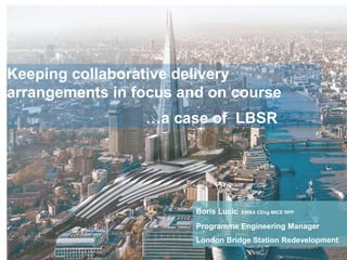 /06.02.12 1
Keeping collaborative delivery
arrangements in focus and on course
…a case of LBSR
Boris Lucic EMBA CEng MICE RPP
Programme Engineering Manager
London Bridge Station Redevelopment
 