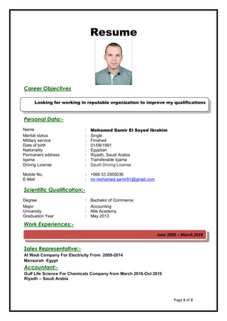 Page 1 of 2
Resume
Career Objectives
Personal Data:-
Mohamed Samir El Sayed Ibrahim:Name
Single:Marital status
Finished:Military service
01/06/1991:Date of birth
Egyptian:Nationality
Riyadh, Saudi Arabia:Permanent address
Transferable Iqama:Iqama
Saudi Driving License:Driving License
+966 53 2955036:Mobile No.
r.mohamed.samir91@gmail.comm:E-Mail
Scientific Qualification:-
Bachelor of Commerce:Degree
Accounting:Major
Nile Academy:University
May 2013:Graduation Year
Work Experiences:-
Sales Representative:-
Al Wadi Company For Electricity From 2009-2014
Mansorah Egypt
Accountant:-
Gulf Life Science For Chemicals Company from March 2016-Oct 2016
Riyadh – Saudi Arabia
Looking for working in reputable organization to improve my qualifications
June 2009 – March 2016
 