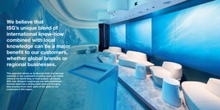 We believe that
ISG’s unique blend of
international know-how
combined with local
knowledge can be a major
benefit to our customers,
whether global brands or
regional businesses.
This approach allows us to develop fresh and relevant
solutions to our customer’s evolving needs, no matter
where in the world they, or their project, are based.
With over 20 years’ experience, our well-established
German team has a strong track record in bringing
best practice from other parts of the globe to our
customers in this region.
 