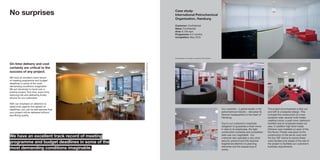 No surprises
Our customer – a global leader in the
petrochemical industry - relocated its
German headquarters to the heart of
Hamburg.
Due to our customer’s corporate
obligation to guarantee a fixed move-
in date to its employees, the tight
construction schedule and completion
date was non-negotiable. Our
customer also operates a very strict
security protocol and this required
heightened attention to planning
deliveries and the sequencing of
works.
The project encompassed a strip out
and refit to a bespoke design. This
included the construction of a new
reception area, several multi-media
meeting rooms, a post room, bathroom
facilities and an employee break-out
area. In addition high-level media
kitchens were installed on each of the
five floors. Priority was given to the
construction of the server room and
the four IDF rooms to ensure these
were handed over ahead of the rest of
the project to facilitate our customer’s
business requirements.
Case study:
International Petrochemical
Organisation, Hamburg
Customer: Confidential
Value: Confidential
Area: 6,100 sqm
Programme: 6.5 months
Completion: May 2010
All photography on this page is copyright of Oliver Heissner
ThisimageiscopyrightofWernerHuthmacher
On-time delivery and cost
certainty are critical to the
success of any project.
We have an excellent track record
of meeting programme and budget
deadlines in some of the most
demanding conditions imaginable.
We act decisively to hand over a
pristine project, first time, every time,
reducing risk and delivering timely
returns for our customers.
With our emphasis on attention to
detail even against the tightest of
deadlines, you can be rest assured that
your project will be delivered without
sacrificing quality.
We have an excellent track record of meeting
programme and budget deadlines in some of the
most demanding conditions imaginable.
 