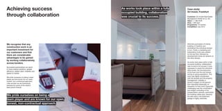 Achieving success
through collaboration
We recognise that any
construction work is an
important investment for
our customers and that
there are considerable
advantages to be gained
by working collaboratively
across borders.
Successful partnerships can result
in more creative solutions, greater
efficiency, added value, reliability and
speed to market.
We pride ourselves on being a team
player and are known for our open,
honest, non-contractual approach.
Little wonder we are framework
partners for some of the world’s
best-known brands.
Case study:
Art Invest, Frankfurt
Customer: Art-Invest Real Estate
Management GmbH & Co. KG
Value: 1,1 Mio EUR
Area: 1,200 sqm
Programme: 10 months
Completion: July 2013
ArtInvest purchased a 9-storey
building in Frankfurt and
refurbished the individual storeys
in turn. Firstly, a marketing and
presentation suite was created
on the top floor, followed by
refurbishment works for tenants on
the other storeys.
As works took place within a fully
occupied building, collaboration
was crucial to its success. It was
necessary to equip the individual
office levels, the reconstruction
of the foyer and the roof terrace
during on-going operations. This
work was tightly coordinated
with the tenants and the property
management, whereby a
doctor’s surgery on the ground
floor stipulated absolutely no
disruption to their work. Especially
challenging was the coordination
and weight controlling of the
transportation vehicles, particularly
the building rubble skip, because
the slab load in the basement
garage is highly restricted.
We pride ourselves on being a
team player and are known for our open,
honest, non-contractual approach.
As works took place within a fully
occupied building, collaboration
was crucial to its success.
 