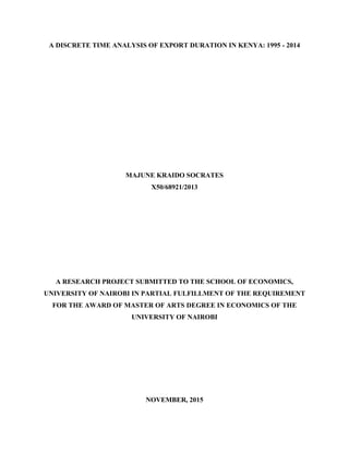A DISCRETE TIME ANALYSIS OF EXPORT DURATION IN KENYA: 1995 - 2014
MAJUNE KRAIDO SOCRATES
X50/68921/2013
A RESEARCH PROJECT SUBMITTED TO THE SCHOOL OF ECONOMICS,
UNIVERSITY OF NAIROBI IN PARTIAL FULFILLMENT OF THE REQUIREMENT
FOR THE AWARD OF MASTER OF ARTS DEGREE IN ECONOMICS OF THE
UNIVERSITY OF NAIROBI
NOVEMBER, 2015
 