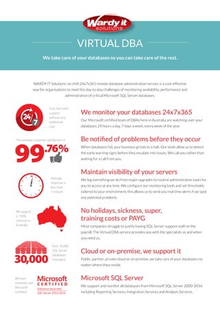 We monitor your databases 24x7x365
Our Microsoft certified team of DBAs here in Australia are watching over your
databases 24 hours a day, 7 days a week, every week of the year.
Be notified of problems before they occur
When databases fail, your business grinds to a halt. Our tools allow us to detect
the early warning signs before they escalate into issues. We call you rather than
waiting for a call from you.
Maintain visibility of your servers
We log everything we do from major upgrades to routine administrative tasks for
you to access at any time. We configure our monitoring tools and set thresholds
tailored to your environment, this allows us to send you real time alerts if we spot
any potential problems.
No holidays, sickness, super,
training costs or PAYG
Most companies struggle to justify having SQL Server support staff on the
payroll. The Virtual DBA service provides you with the specialists as and when
you need us.
Cloud or on-premise, we support it
Public, partner, private cloud or on-premise, we take care of your databases no
matter where they reside.
Microsoft SQL Server
We support and monitor all databases from Microsoft SQL Server 2000-2016
including Reporting Services, Integration Services and Analysis Services.
WARDY IT Solutions’ on shift 24x7x365 remote database administration service is a cost-effective
way for organisations to meet the day-to-day challenges of monitoring availability, performance and
administration of critical Microsoft SQL Server databases.
VIRTUAL DBA
We take care of your databases so you can take care of the rest.
Over 30,000
SQL Server
databases
managed
One-touch Resolution is
than the industry average
Average
response is
less than
1 minute
All support
is 100%
onshore in
Australia
A support service
that is always
operational and
not on call
All team
members are
Microsoft
Certiﬁed
More than
45PB of
critical data
supported
The average customer satisfaction is
True 24x7x365
support
without any
additional
cost
Over 60
people
supporting
clients
99
22.9%higher
30,000
.76%
444444444444444
444444444444444
444444444444444
444444444444444
444444444444444
444444444444444
444444444444444
444444444444444
444444444444444
444444444444444
444444444444444
444444444444444
444444444444444
444444444444444
444444444444444
555555555555555555
555555555555555555
55 5555555555555555
555555555555555555
55 5555555555555555
555555555555555555
555555555555555555
555555555555555555
555555555555555555
555555555555555555
555 555555555555555
555555555555555555
5555555555555555 55
555555555555555555
555555555555555555
PETABYTES
7
C E R T I F I E D
Solutions Associate
SQL Server 2012/2014
Over 30,000
SQL Server
databases
managed
One-touch Resolution is
than the industry average
Average
response is
less than
1 minute
All support
is 100%
onshore in
Australia
A support service
that is always
operational and
not on call
All team
members are
Microsoft
Certiﬁed
More than
45PB of
critical data
supported
The average customer satisfaction is
True 24x7x365
support
without any
additional
cost
Over 60
people
supporting
clients
99
22.9%higher
30,000
.76%
444444444444444
444444444444444
444444444444444
444444444444444
444444444444444
444444444444444
444444444444444
444444444444444
444444444444444
444444444444444
444444444444444
444444444444444
444444444444444
444444444444444
444444444444444
555555555555555555
555555555555555555
55 5555555555555555
555555555555555555
55 5555555555555555
555555555555555555
555555555555555555
555555555555555555
555555555555555555
555555555555555555
555 555555555555555
555555555555555555
5555555555555555 55
555555555555555555
555555555555555555
PETABYTES
7
C E R T I F I E D
Solutions Associate
SQL Server 2012/2014
Over 30,000
SQL Server
databases
managed
One-touch Resolution is
than the industry average
Average
response is
less than
1 minute
All support
is 100%
onshore in
Australia
A support service
that is always
operational and
not on call
an
ata
ed
n is
7x365
any
al
22.9%higher
30,000
%
E D
e
014
Over 30,000
SQL Server
databases
managed
One-touch Resolution is
Average
response is
less than
1 minute
All support
is 100%
onshore in
Australia
is
x365
ny
30,000
%
D
14
Over 30,000
SQL Server
databases
managed
One-touch Resolution is
than the industry average
Average
response is
less than
1 minute
All support
is 100%
onshore in
Australia
A support service
365
y
22.9%higher
30,000
%
D
Over 30,000
SQL Server
databases
managed
One-touch Resolution is
Average
response is
less than
1 minute
All support
is 100%
onshore in
Australia
All team
members are
Microsoft
Certiﬁed
More than
The average customer satisfaction is
True 24x7x365
support
without any
additional
cost
99
30,000
.76%
444444444444444
444444444444444
444444444444444
444444444444444
444444444444444
444444444444444
555555555555555555
555555555555555555
55 5555555555555555
555555555555555555
55 5555555555555555
7
C E R T I F I E D
Solutions Associate
SQL Server 2012/2014
 