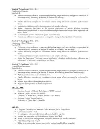 Medical Technologist, 2006 – 2013
Policlínica del Atlántico
Isabela, P.R.
 Perform specimen collection, proper samples handling, aseptic techniques, and process samples in all
laboratory areas (Hematology, Chemistry, Urinalysis and Serology).
 Handles laboratory samples and coordinates external testing when tests cannot be performed in-
house.
 Maintain supplies inventory for instrumentation and samples collection.
 Assists Laboratory Supervisor in the creation distribution of weekly schedule according
manufacturing requirements or products deadlines and performs as the backup of the supervisor role
on her absent.
 Evaluate quality control information against measurable data.
 Validate and calibrate new generations or reagent lot change in the department of chemistry.
Medical Technologist, 2001 – 2006
Laboratorio Clínico Villanueva
Isabela, P.R.
 Perform specimen collection, proper samples handling, aseptic techniques, and process samples in all
laboratory areas (Hematology, Chemistry, Urinalysis, Microbiology and Serology).
 Handles laboratory samples and coordinates external testing when tests cannot be performed in-
house.
 Maintain supplies inventory for instrumentation and samples collection.
 Assists the Laboratory Director’s with the purchasing, validation, troubleshooting, calibration and
maintenance of laboratory equipment on her absent.
Medical Technologist, 2000 – 2001
Hospital Buen Samaritano
Aguadilla, P.R.
 Perform specimen collection, proper samples handling, aseptic techniques, and process samples in all
laboratory areas (Hematology, Chemistry, Urinalysis, Microbiology, Blood Bank and Serology).
 Perform quality control on all laboratory areas.
 Handles laboratory samples and coordinates external testing when tests cannot be performed in-
house.
 Manage large volume of samples per work shift.
 Work on evening shifts with minimal supervision.
EDUCATION
 American Society of Clinical Pathologists (ASCP) Licensure
 Bachelor Degree, Medical Technology
University of Puerto Rico, Medical Sciences - Río Piedras
 Associate Degree, Natural Sciences
University of Puerto Rico – Aguadilla
SKILLS:
 Computer Knowledge on Microsoft Office software, Excel, Power Point.
 Communications via e-mail.
 Knowledge on Laboratory Information System, Lab Info and Sail.
 Manage and knowledge on Medical Record System, Neo Med.
 Ability to remain calm under pressure, emergency situations and conflict resolution.
 Fully Bilingual: Spanish, English
 Willing to work irregular hours, rotation shifts, weekends and holidays, as needed.
 